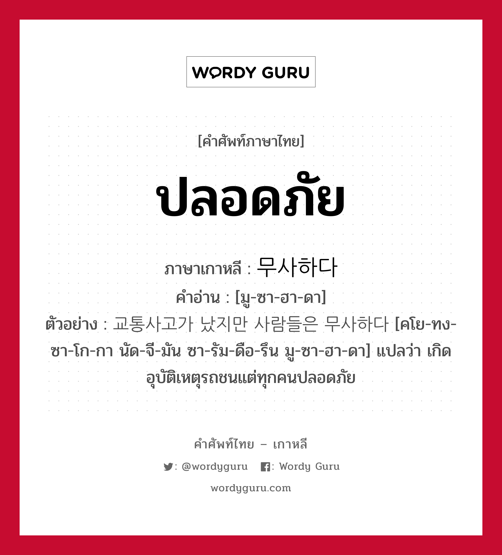 ปลอดภัย ภาษาเกาหลีคืออะไร, คำศัพท์ภาษาไทย - เกาหลี ปลอดภัย ภาษาเกาหลี 무사하다 คำอ่าน [มู-ซา-ฮา-ดา] ตัวอย่าง 교통사고가 났지만 사람들은 무사하다 [คโย-ทง-ซา-โก-กา นัด-จี-มัน ซา-รัม-ดือ-รึน มู-ซา-ฮา-ดา] แปลว่า เกิดอุบัติเหตุรถชนแต่ทุกคนปลอดภัย