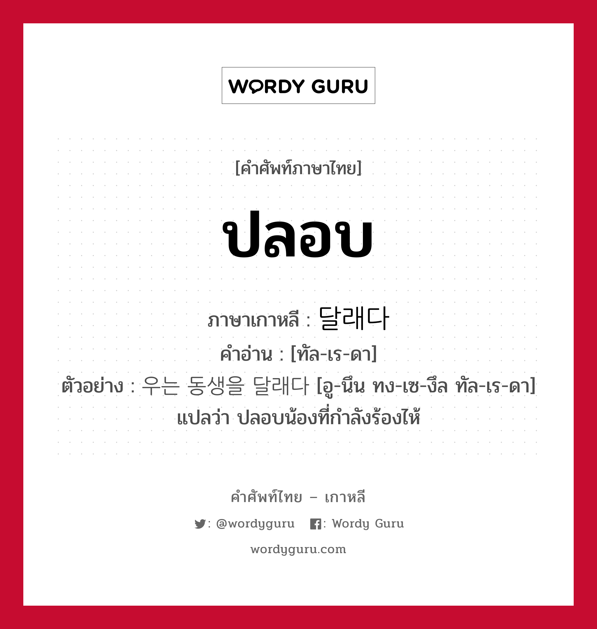 ปลอบ ภาษาเกาหลีคืออะไร, คำศัพท์ภาษาไทย - เกาหลี ปลอบ ภาษาเกาหลี 달래다 คำอ่าน [ทัล-เร-ดา] ตัวอย่าง 우는 동생을 달래다 [อู-นึน ทง-เซ-งึล ทัล-เร-ดา] แปลว่า ปลอบน้องที่กำลังร้องไห้