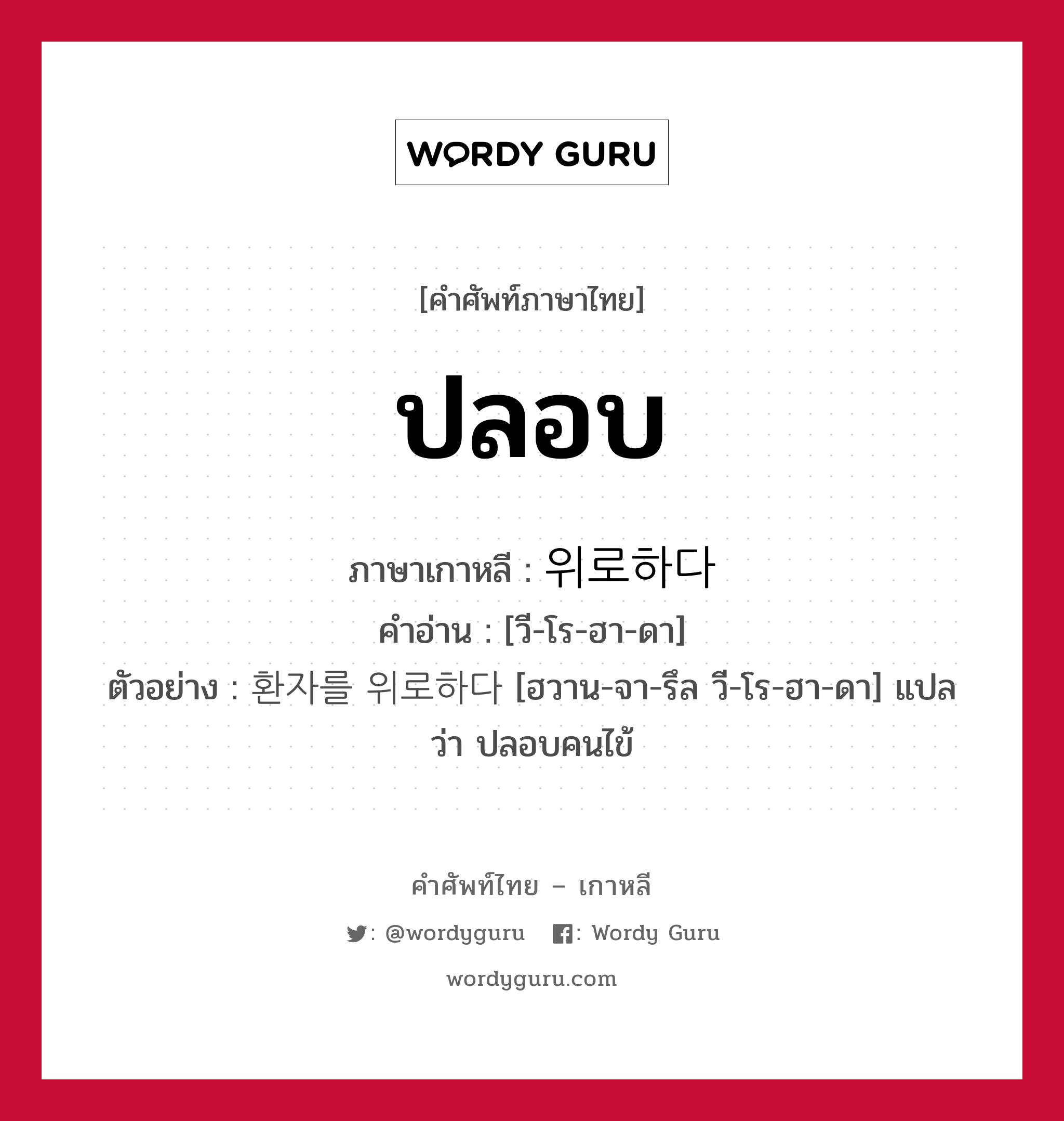 ปลอบ ภาษาเกาหลีคืออะไร, คำศัพท์ภาษาไทย - เกาหลี ปลอบ ภาษาเกาหลี 위로하다 คำอ่าน [วี-โร-ฮา-ดา] ตัวอย่าง 환자를 위로하다 [ฮวาน-จา-รึล วี-โร-ฮา-ดา] แปลว่า ปลอบคนไข้