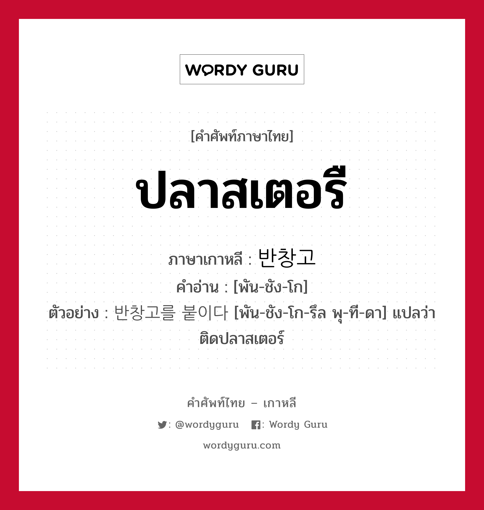 ปลาสเตอรื ภาษาเกาหลีคืออะไร, คำศัพท์ภาษาไทย - เกาหลี ปลาสเตอรื ภาษาเกาหลี 반창고 คำอ่าน [พัน-ชัง-โก] ตัวอย่าง 반창고를 붙이다 [พัน-ชัง-โก-รึล พุ-ที-ดา] แปลว่า ติดปลาสเตอร์