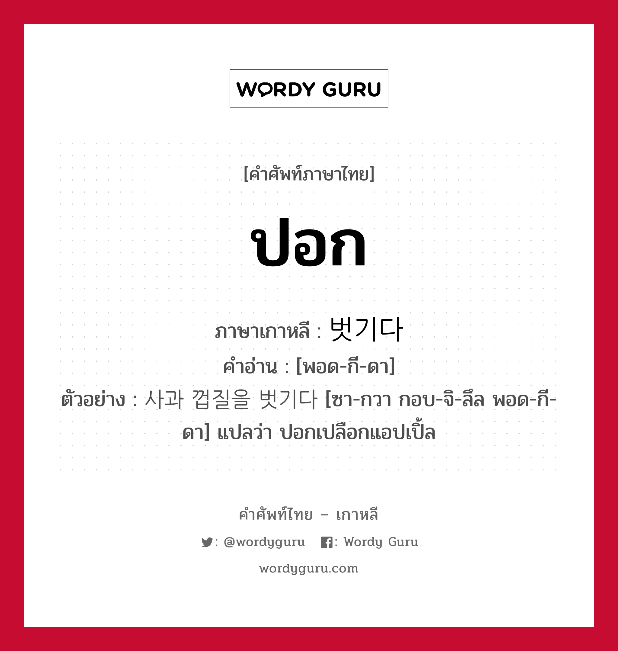 ปอก ภาษาเกาหลีคืออะไร, คำศัพท์ภาษาไทย - เกาหลี ปอก ภาษาเกาหลี 벗기다 คำอ่าน [พอด-กี-ดา] ตัวอย่าง 사과 껍질을 벗기다 [ซา-กวา กอบ-จิ-ลึล พอด-กี-ดา] แปลว่า ปอกเปลือกแอปเปิ้ล