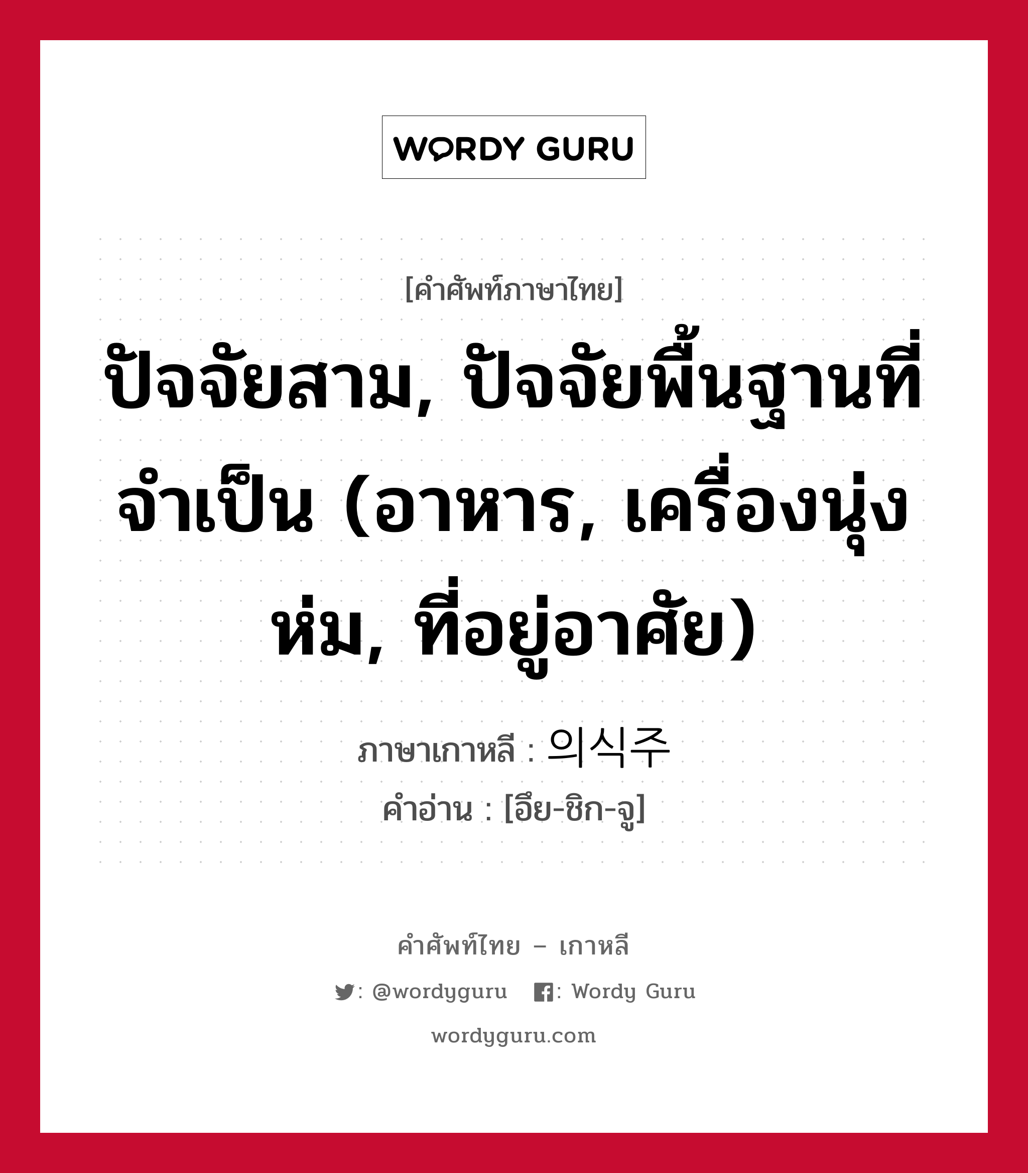 ปัจจัยสาม, ปัจจัยพื้นฐานที่จำเป็น (อาหาร, เครื่องนุ่งห่ม, ที่อยู่อาศัย) ภาษาเกาหลีคืออะไร, คำศัพท์ภาษาไทย - เกาหลี ปัจจัยสาม, ปัจจัยพื้นฐานที่จำเป็น (อาหาร, เครื่องนุ่งห่ม, ที่อยู่อาศัย) ภาษาเกาหลี 의식주 คำอ่าน [อึย-ชิก-จู]