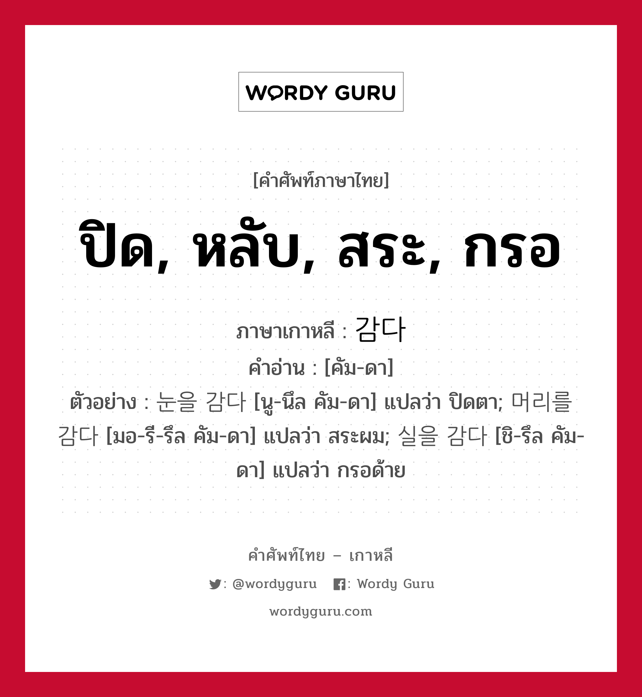 ปิด, หลับ, สระ, กรอ ภาษาเกาหลีคืออะไร, คำศัพท์ภาษาไทย - เกาหลี ปิด, หลับ, สระ, กรอ ภาษาเกาหลี 감다 คำอ่าน [คัม-ดา] ตัวอย่าง 눈을 감다 [นู-นึล คัม-ดา] แปลว่า ปิดตา; 머리를 감다 [มอ-รี-รึล คัม-ดา] แปลว่า สระผม; 실을 감다 [ชิ-รึล คัม-ดา] แปลว่า กรอด้าย