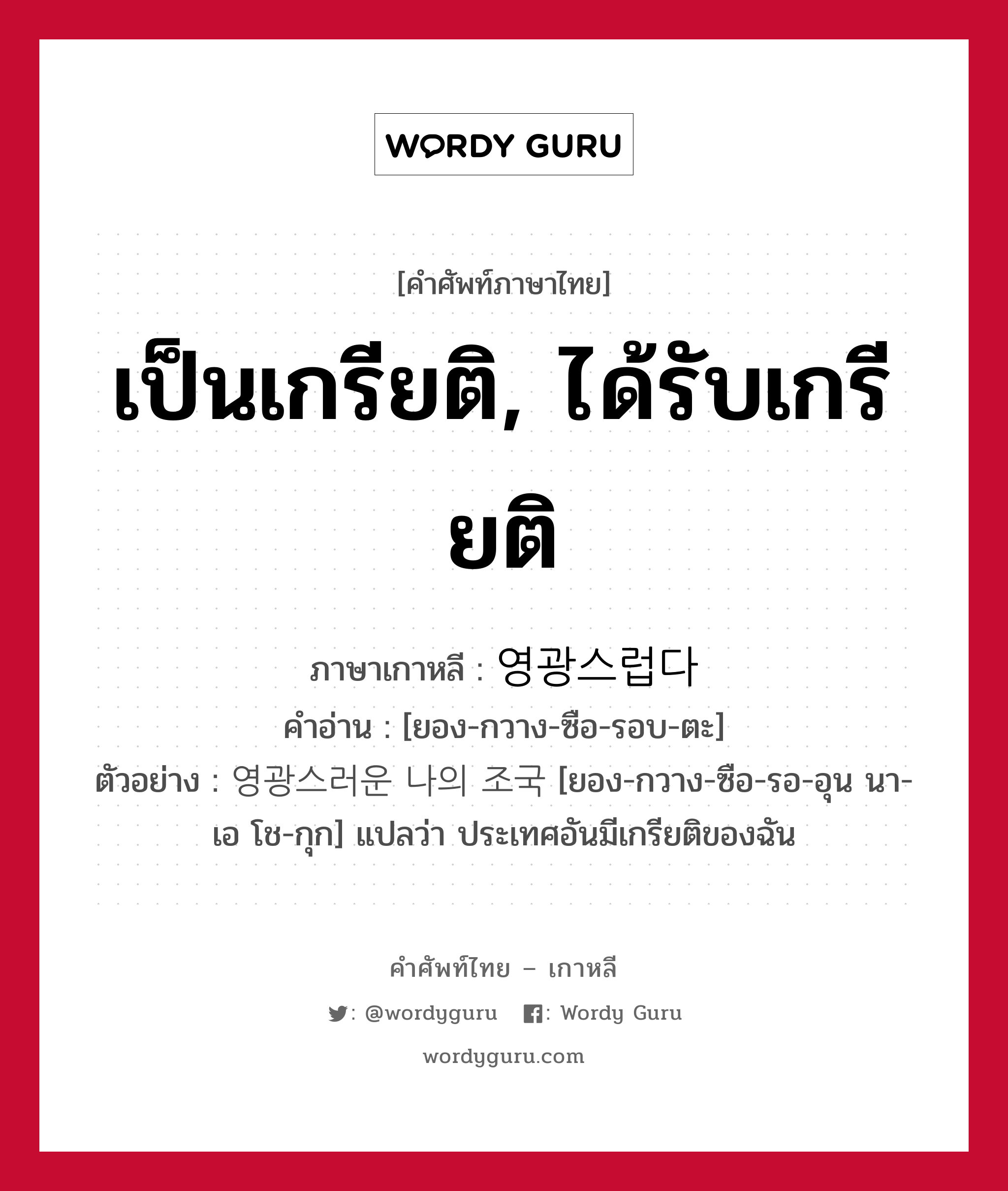 เป็นเกรียติ, ได้รับเกรียติ ภาษาเกาหลีคืออะไร, คำศัพท์ภาษาไทย - เกาหลี เป็นเกรียติ, ได้รับเกรียติ ภาษาเกาหลี 영광스럽다 คำอ่าน [ยอง-กวาง-ซือ-รอบ-ตะ] ตัวอย่าง 영광스러운 나의 조국 [ยอง-กวาง-ซือ-รอ-อุน นา-เอ โช-กุก] แปลว่า ประเทศอันมีเกรียติของฉัน