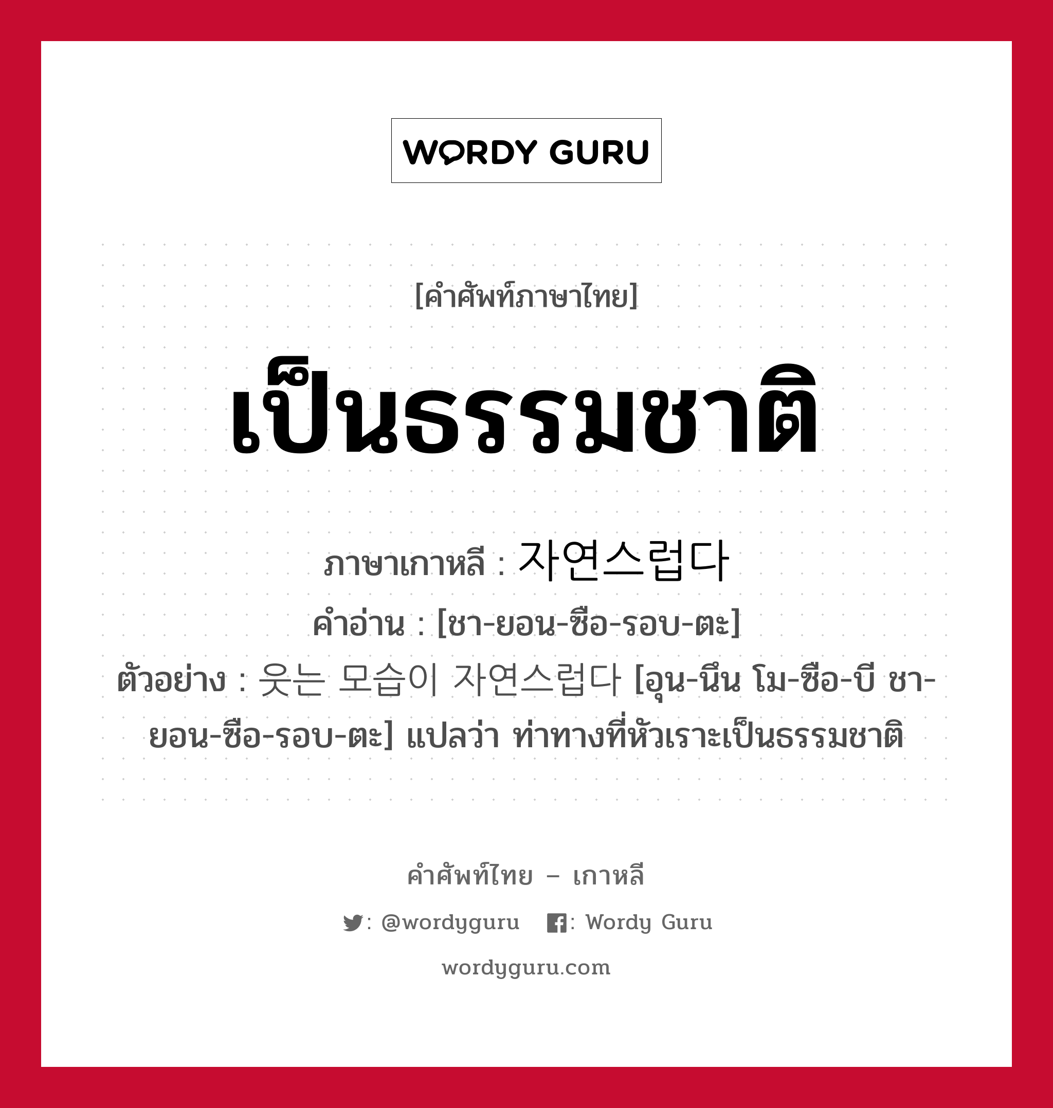 เป็นธรรมชาติ ภาษาเกาหลีคืออะไร, คำศัพท์ภาษาไทย - เกาหลี เป็นธรรมชาติ ภาษาเกาหลี 자연스럽다 คำอ่าน [ชา-ยอน-ซือ-รอบ-ตะ] ตัวอย่าง 웃는 모습이 자연스럽다 [อุน-นึน โม-ซือ-บี ชา-ยอน-ซือ-รอบ-ตะ] แปลว่า ท่าทางที่หัวเราะเป็นธรรมชาติ