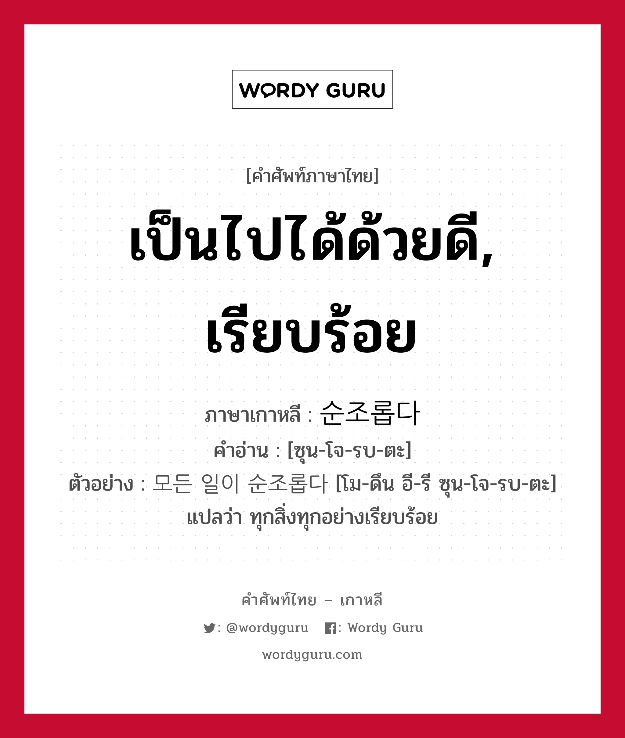 เป็นไปได้ด้วยดี, เรียบร้อย ภาษาเกาหลีคืออะไร, คำศัพท์ภาษาไทย - เกาหลี เป็นไปได้ด้วยดี, เรียบร้อย ภาษาเกาหลี 순조롭다 คำอ่าน [ซุน-โจ-รบ-ตะ] ตัวอย่าง 모든 일이 순조롭다 [โม-ดึน อี-รี ซุน-โจ-รบ-ตะ] แปลว่า ทุกสิ่งทุกอย่างเรียบร้อย