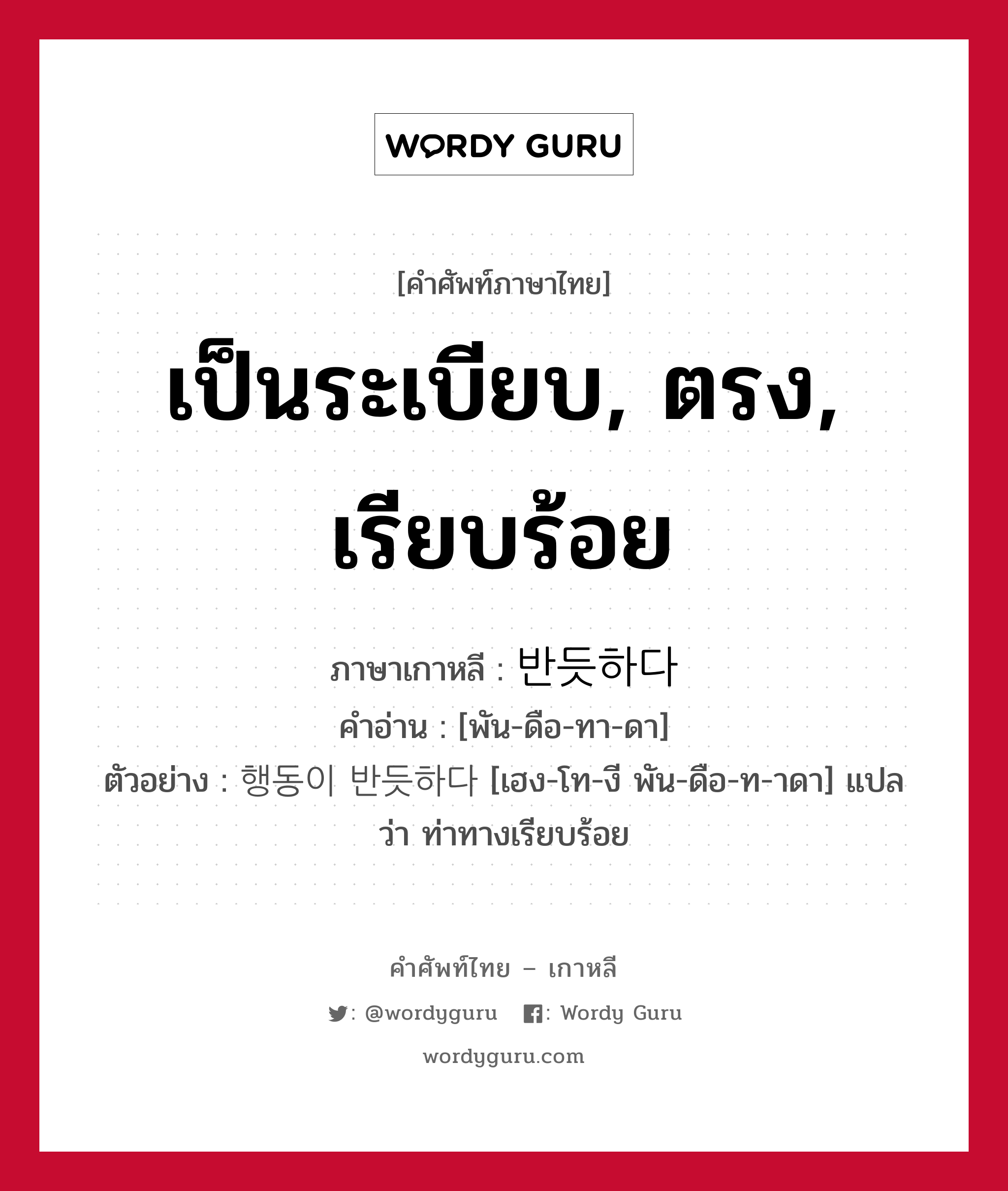 เป็นระเบียบ, ตรง, เรียบร้อย ภาษาเกาหลีคืออะไร, คำศัพท์ภาษาไทย - เกาหลี เป็นระเบียบ, ตรง, เรียบร้อย ภาษาเกาหลี 반듯하다 คำอ่าน [พัน-ดือ-ทา-ดา] ตัวอย่าง 행동이 반듯하다 [เฮง-โท-งี พัน-ดือ-ท-าดา] แปลว่า ท่าทางเรียบร้อย