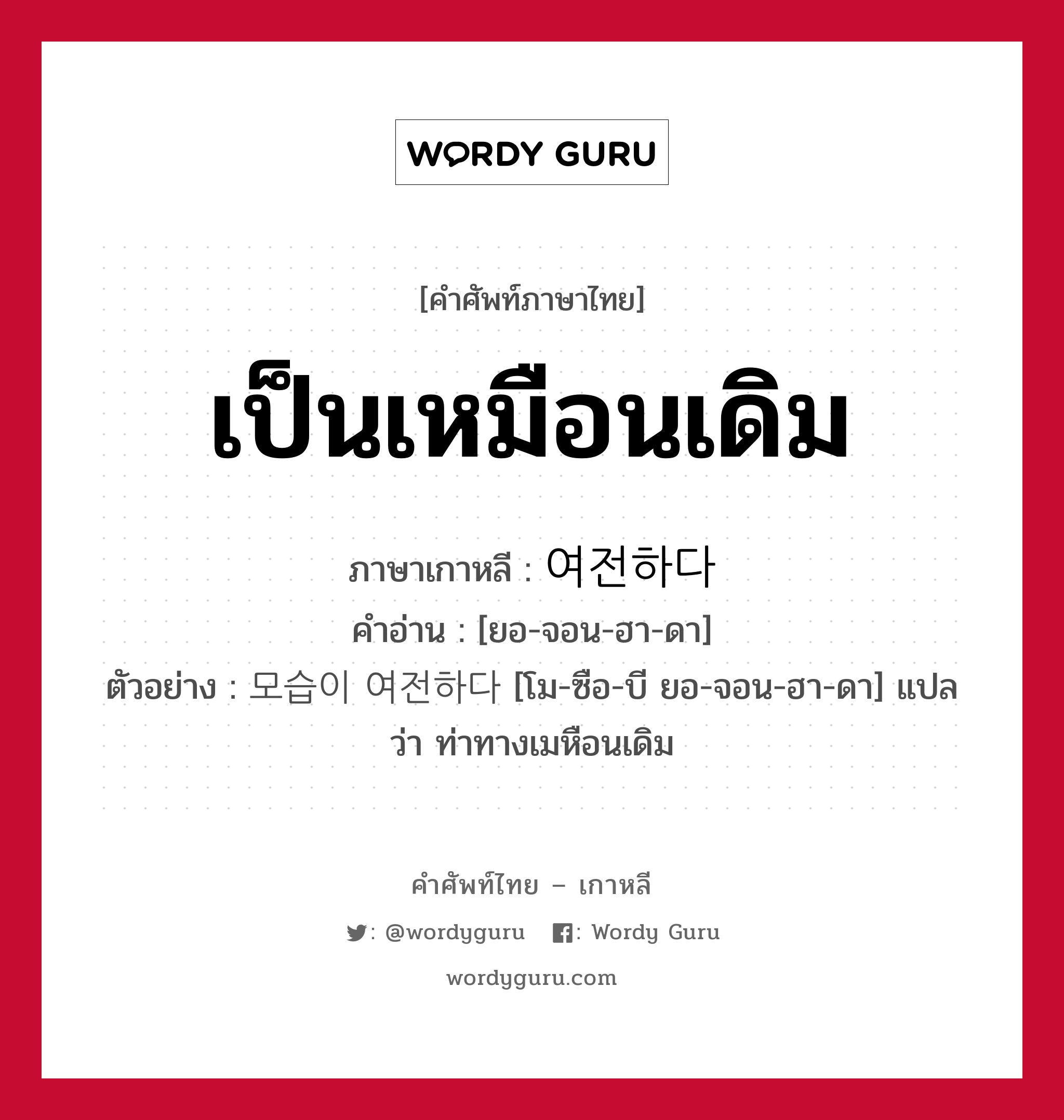 เป็นเหมือนเดิม ภาษาเกาหลีคืออะไร, คำศัพท์ภาษาไทย - เกาหลี เป็นเหมือนเดิม ภาษาเกาหลี 여전하다 คำอ่าน [ยอ-จอน-ฮา-ดา] ตัวอย่าง 모습이 여전하다 [โม-ซือ-บี ยอ-จอน-ฮา-ดา] แปลว่า ท่าทางเมหือนเดิม