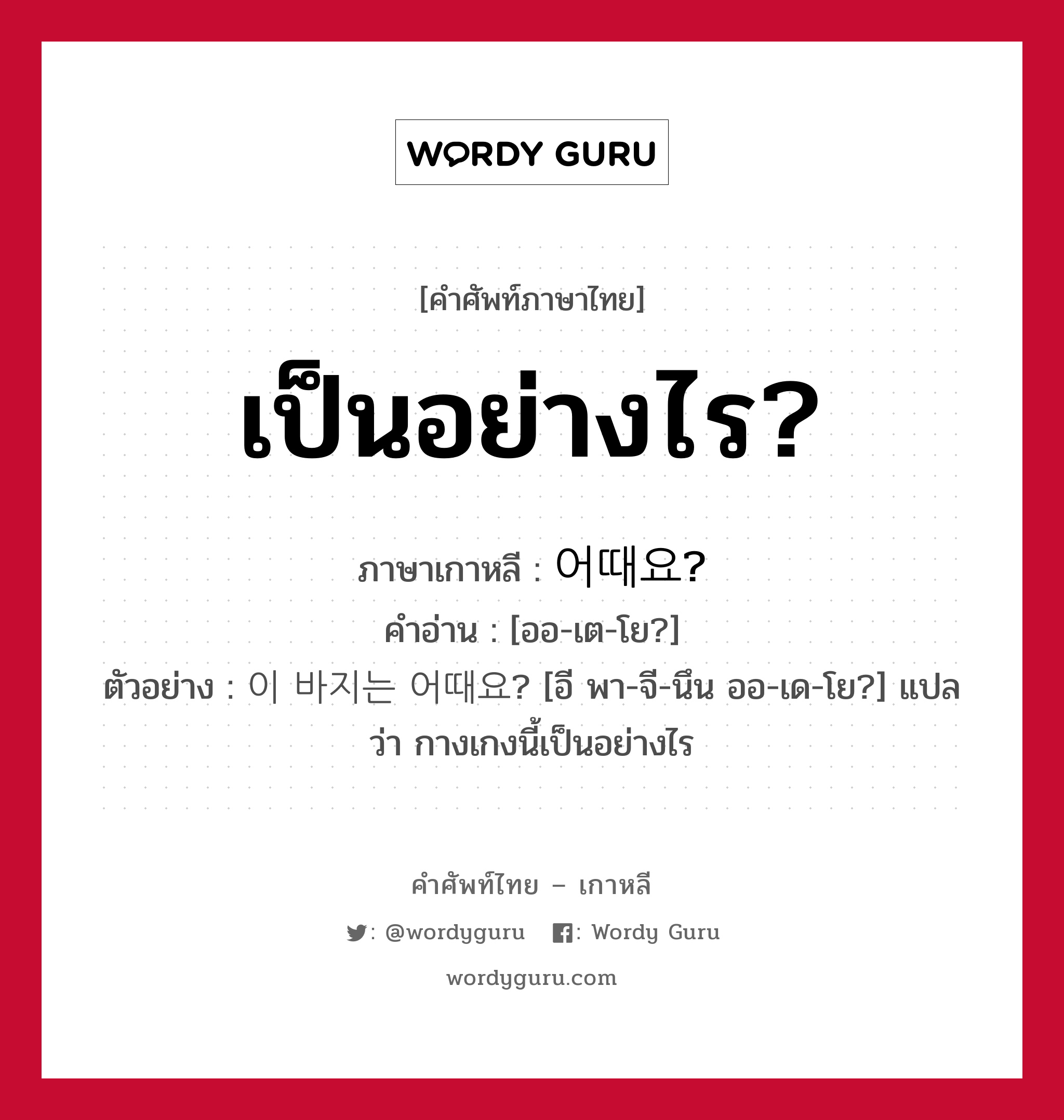 เป็นอย่างไร? ภาษาเกาหลีคืออะไร, คำศัพท์ภาษาไทย - เกาหลี เป็นอย่างไร? ภาษาเกาหลี 어때요? คำอ่าน [ออ-เต-โย?] ตัวอย่าง 이 바지는 어때요? [อี พา-จี-นึน ออ-เด-โย?] แปลว่า กางเกงนี้เป็นอย่างไร