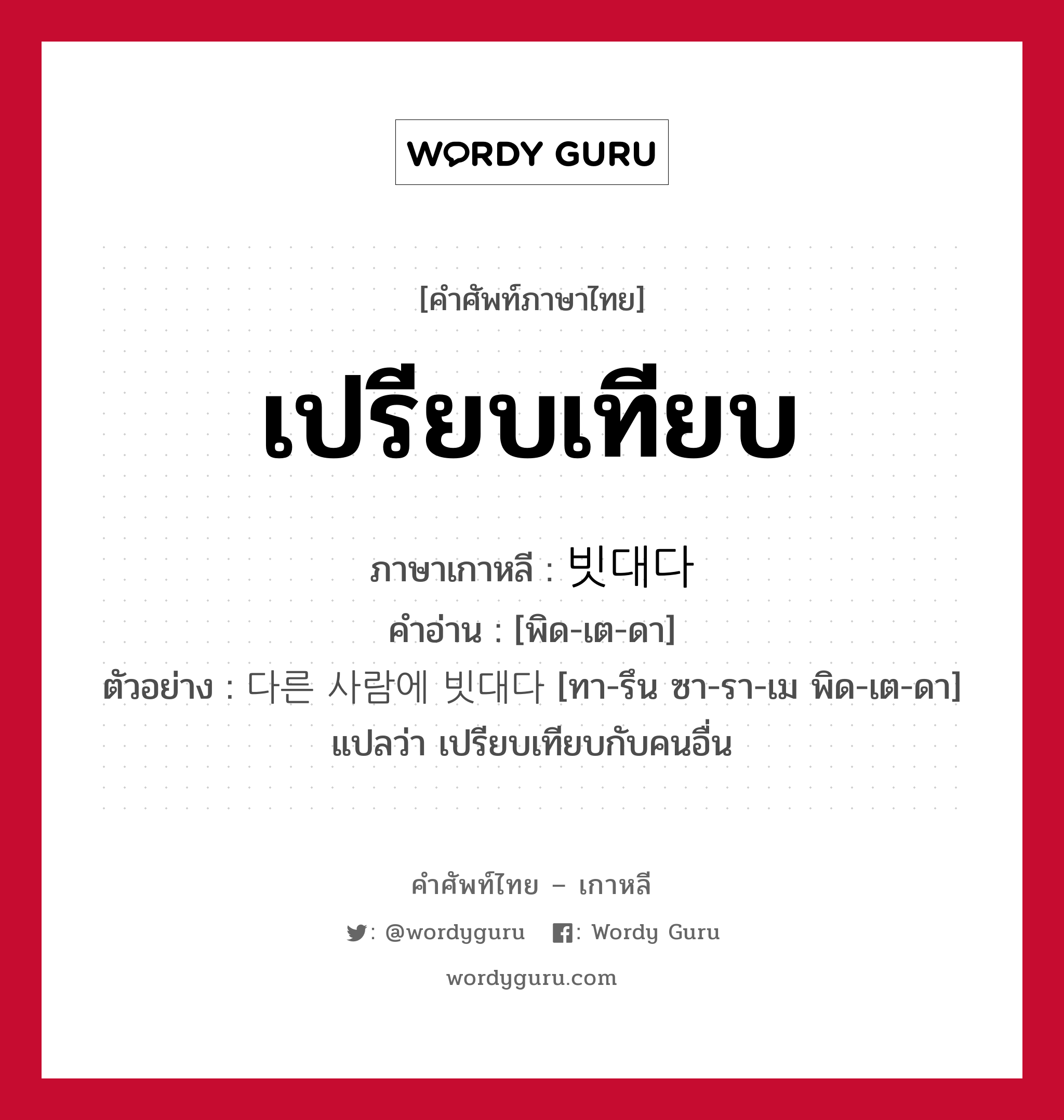 เปรียบเทียบ ภาษาเกาหลีคืออะไร, คำศัพท์ภาษาไทย - เกาหลี เปรียบเทียบ ภาษาเกาหลี 빗대다 คำอ่าน [พิด-เต-ดา] ตัวอย่าง 다른 사람에 빗대다 [ทา-รึน ซา-รา-เม พิด-เต-ดา] แปลว่า เปรียบเทียบกับคนอื่น