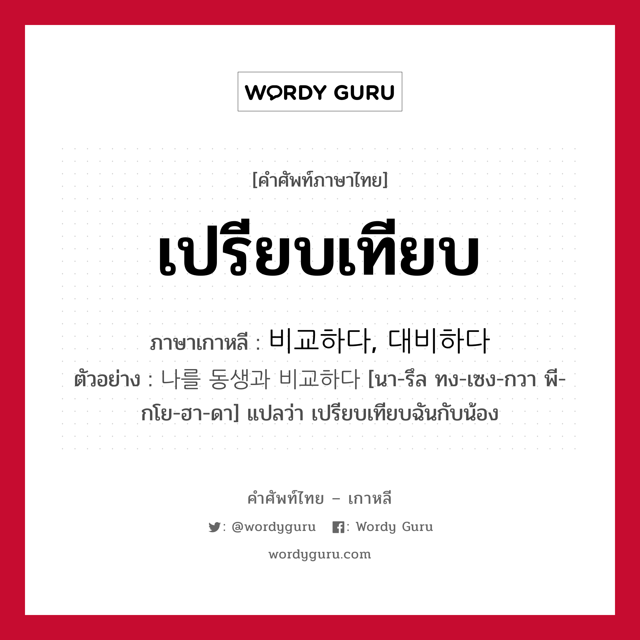 เปรียบเทียบ ภาษาเกาหลีคืออะไร, คำศัพท์ภาษาไทย - เกาหลี เปรียบเทียบ ภาษาเกาหลี 비교하다, 대비하다 ตัวอย่าง 나를 동생과 비교하다 [นา-รึล ทง-เซง-กวา พี-กโย-ฮา-ดา] แปลว่า เปรียบเทียบฉันกับน้อง