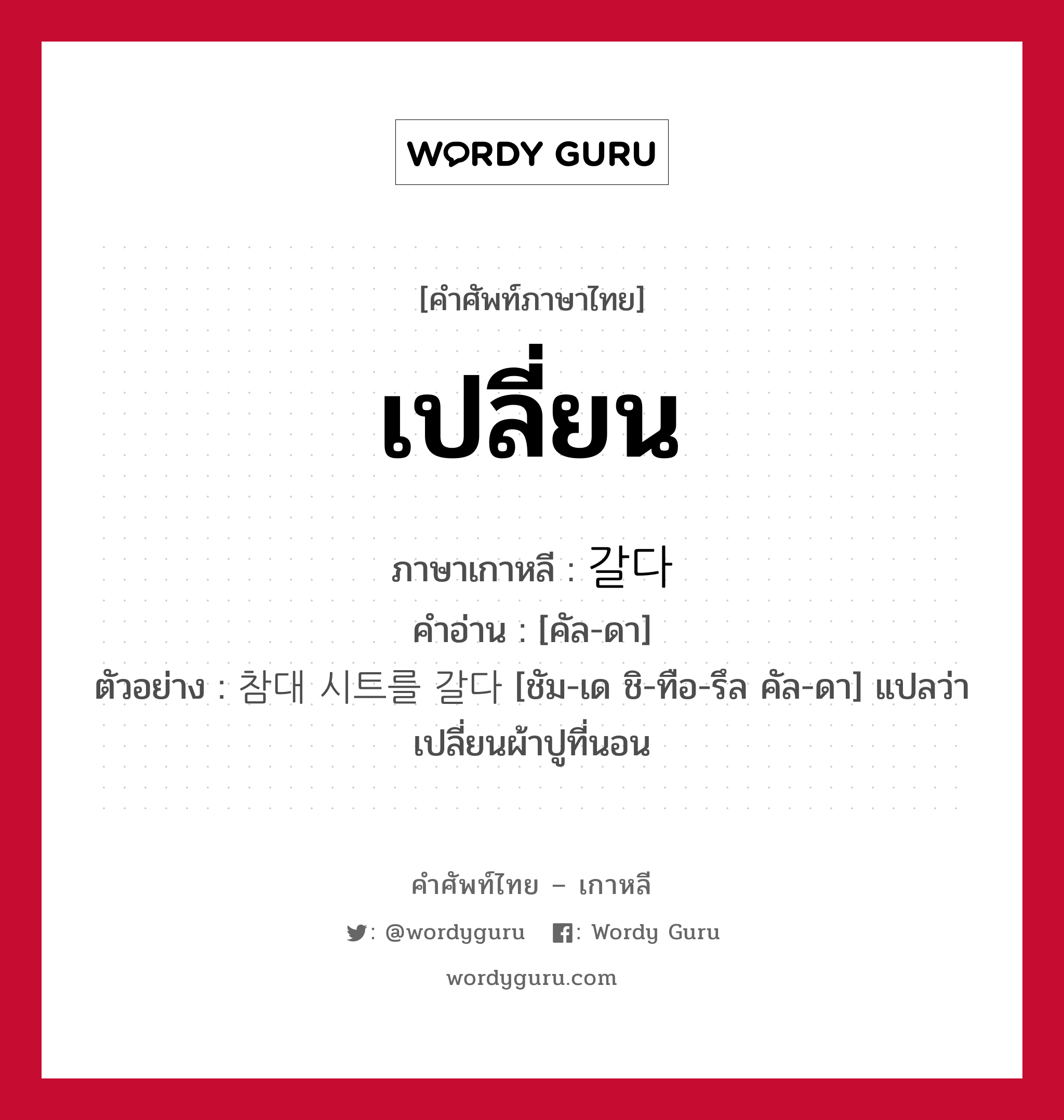 เปลี่ยน ภาษาเกาหลีคืออะไร, คำศัพท์ภาษาไทย - เกาหลี เปลี่ยน ภาษาเกาหลี 갈다 คำอ่าน [คัล-ดา] ตัวอย่าง 참대 시트를 갈다 [ชัม-เด ชิ-ทือ-รึล คัล-ดา] แปลว่า เปลี่ยนผ้าปูที่นอน