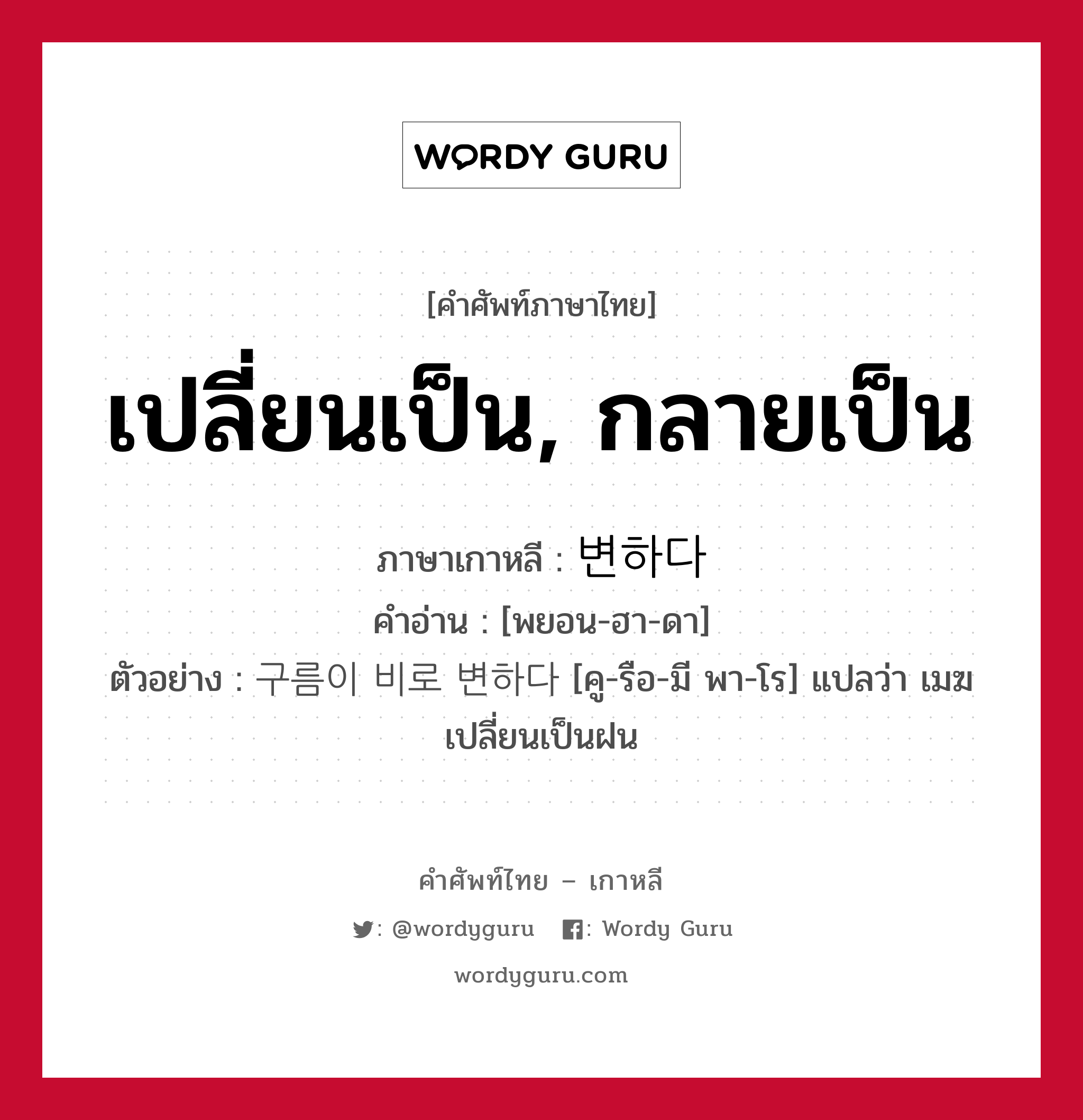 เปลี่ยนเป็น, กลายเป็น ภาษาเกาหลีคืออะไร, คำศัพท์ภาษาไทย - เกาหลี เปลี่ยนเป็น, กลายเป็น ภาษาเกาหลี 변하다 คำอ่าน [พยอน-ฮา-ดา] ตัวอย่าง 구름이 비로 변하다 [คู-รือ-มี พา-โร] แปลว่า เมฆเปลี่ยนเป็นฝน