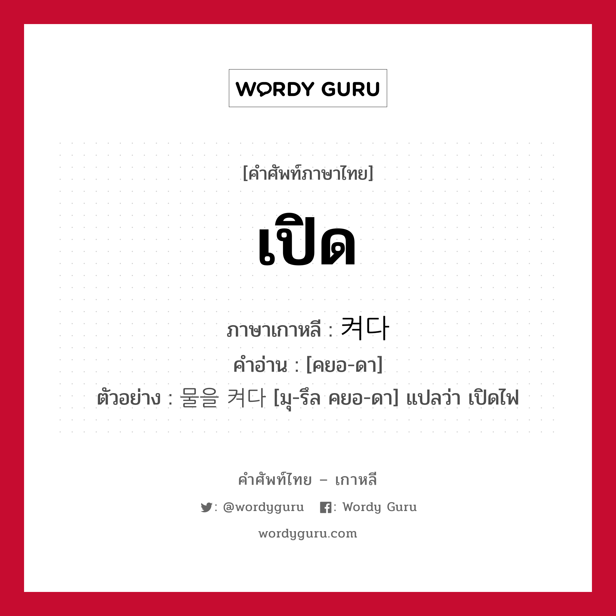 เปิด ภาษาเกาหลีคืออะไร, คำศัพท์ภาษาไทย - เกาหลี เปิด ภาษาเกาหลี 켜다 คำอ่าน [คยอ-ดา] ตัวอย่าง 물을 켜다 [มุ-รึล คยอ-ดา] แปลว่า เปิดไฟ