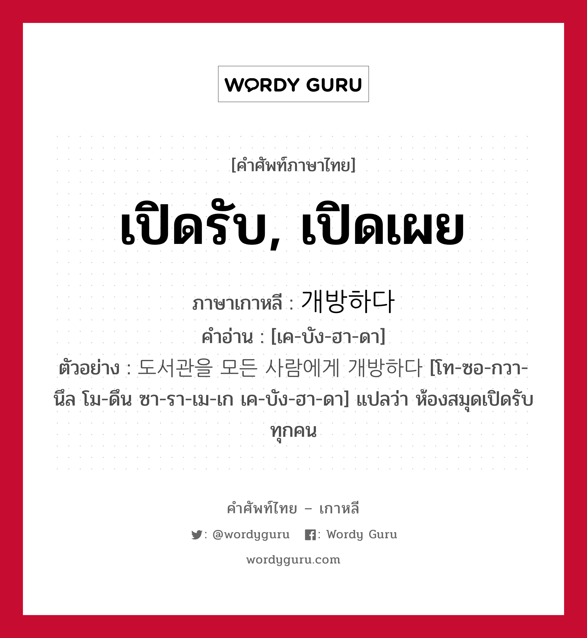 เปิดรับ, เปิดเผย ภาษาเกาหลีคืออะไร, คำศัพท์ภาษาไทย - เกาหลี เปิดรับ, เปิดเผย ภาษาเกาหลี 개방하다 คำอ่าน [เค-บัง-ฮา-ดา] ตัวอย่าง 도서관을 모든 사람에게 개방하다 [โท-ซอ-กวา-นึล โม-ดึน ซา-รา-เม-เก เค-บัง-ฮา-ดา] แปลว่า ห้องสมุดเปิดรับทุกคน