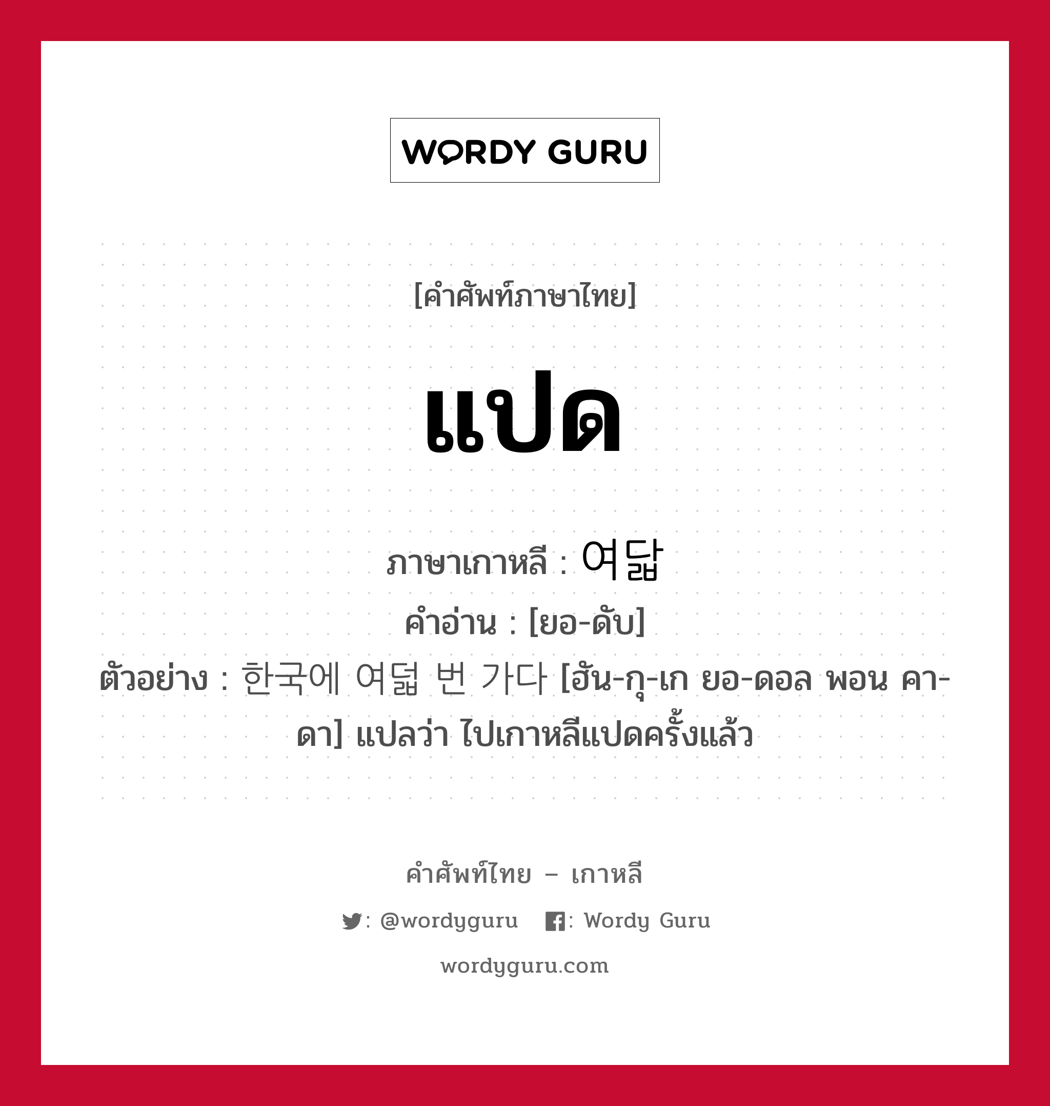 แปด ภาษาเกาหลีคืออะไร, คำศัพท์ภาษาไทย - เกาหลี แปด ภาษาเกาหลี 여닯 คำอ่าน [ยอ-ดับ] ตัวอย่าง 한국에 여덟 번 가다 [ฮัน-กุ-เก ยอ-ดอล พอน คา-ดา] แปลว่า ไปเกาหลีแปดครั้งแล้ว