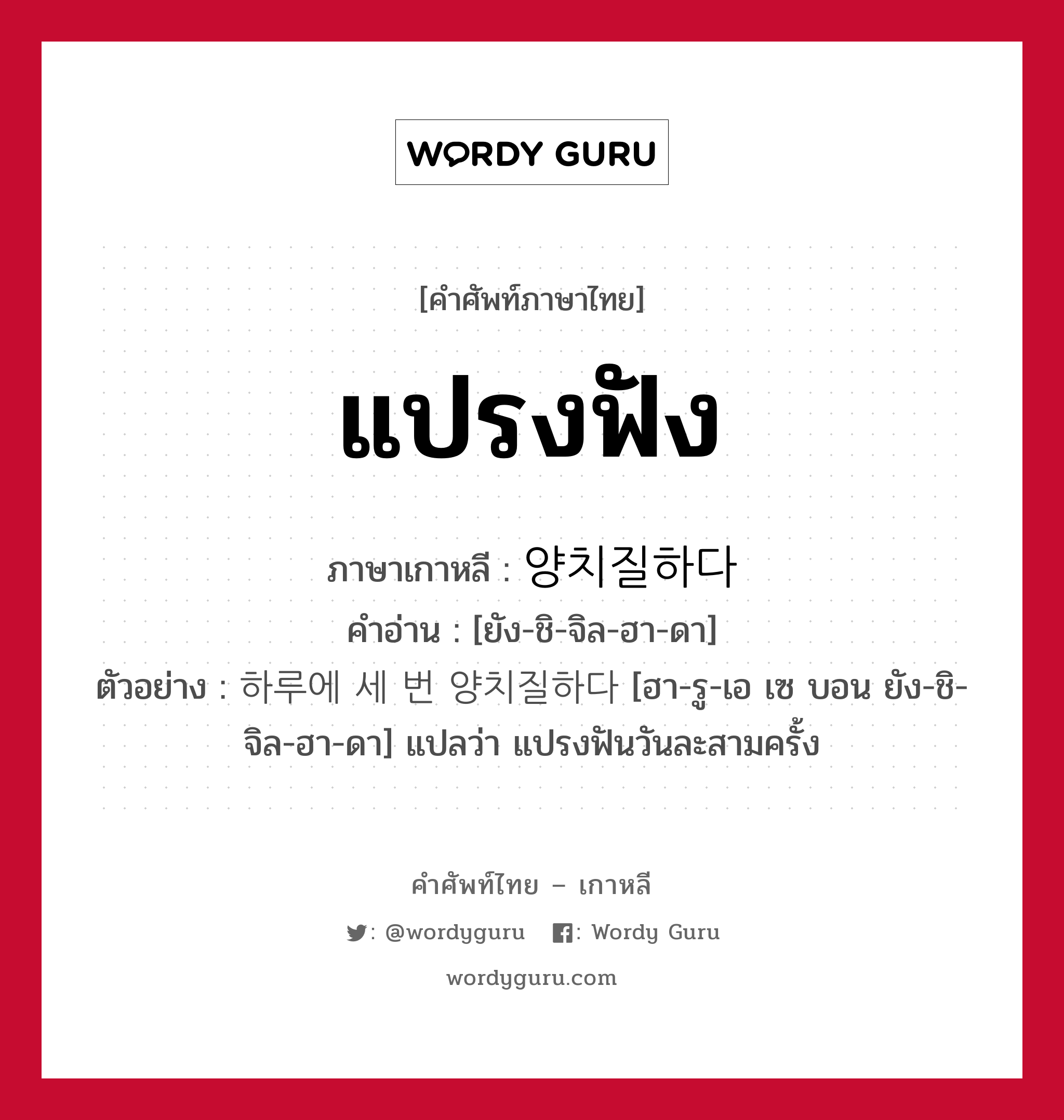 แปรงฟัง ภาษาเกาหลีคืออะไร, คำศัพท์ภาษาไทย - เกาหลี แปรงฟัง ภาษาเกาหลี 양치질하다 คำอ่าน [ยัง-ชิ-จิล-ฮา-ดา] ตัวอย่าง 하루에 세 번 양치질하다 [ฮา-รู-เอ เซ บอน ยัง-ชิ-จิล-ฮา-ดา] แปลว่า แปรงฟันวันละสามครั้ง