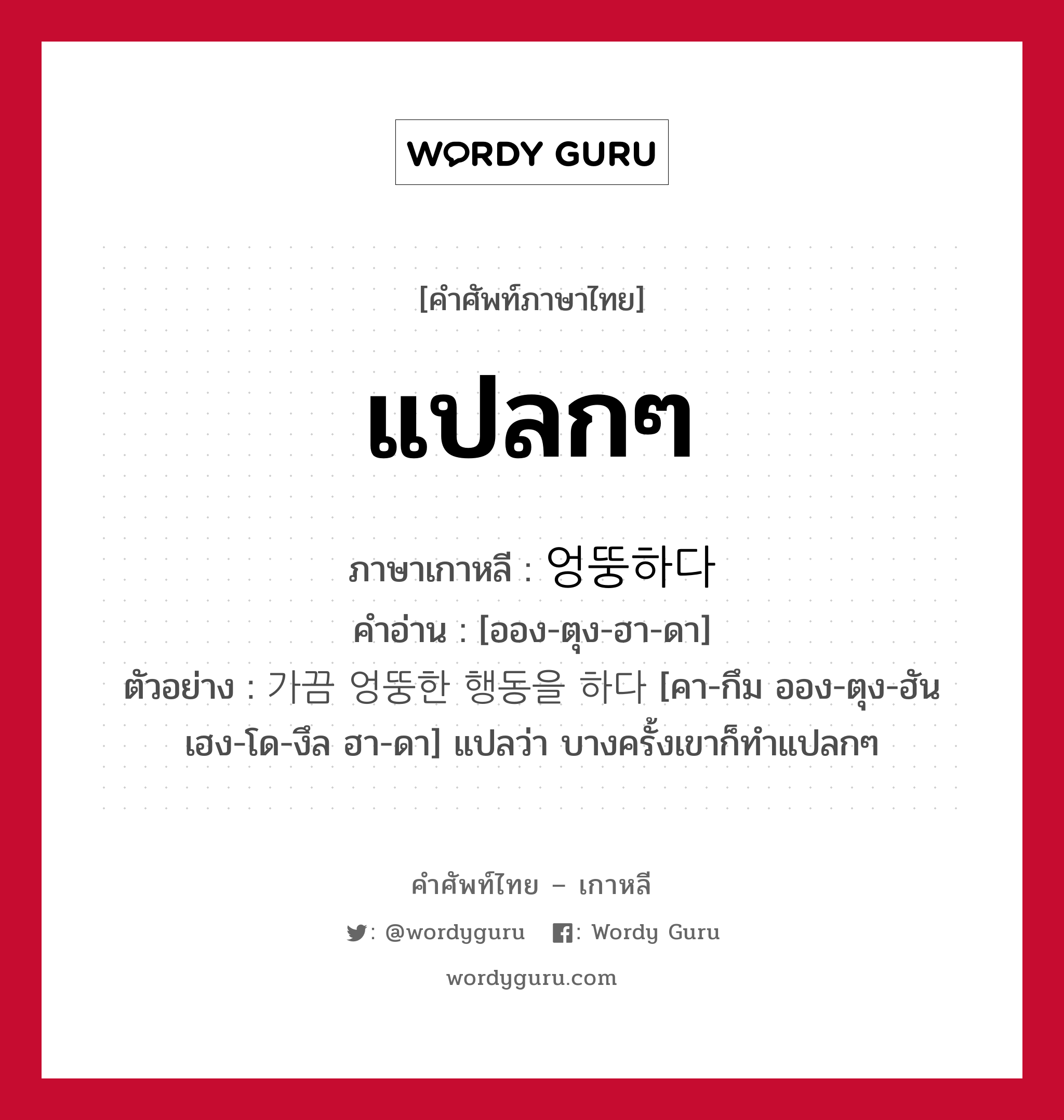 แปลกๆ ภาษาเกาหลีคืออะไร, คำศัพท์ภาษาไทย - เกาหลี แปลกๆ ภาษาเกาหลี 엉뚱하다 คำอ่าน [ออง-ตุง-ฮา-ดา] ตัวอย่าง 가끔 엉뚱한 행동을 하다 [คา-กึม ออง-ตุง-ฮัน เฮง-โด-งึล ฮา-ดา] แปลว่า บางครั้งเขาก็ทำแปลกๆ