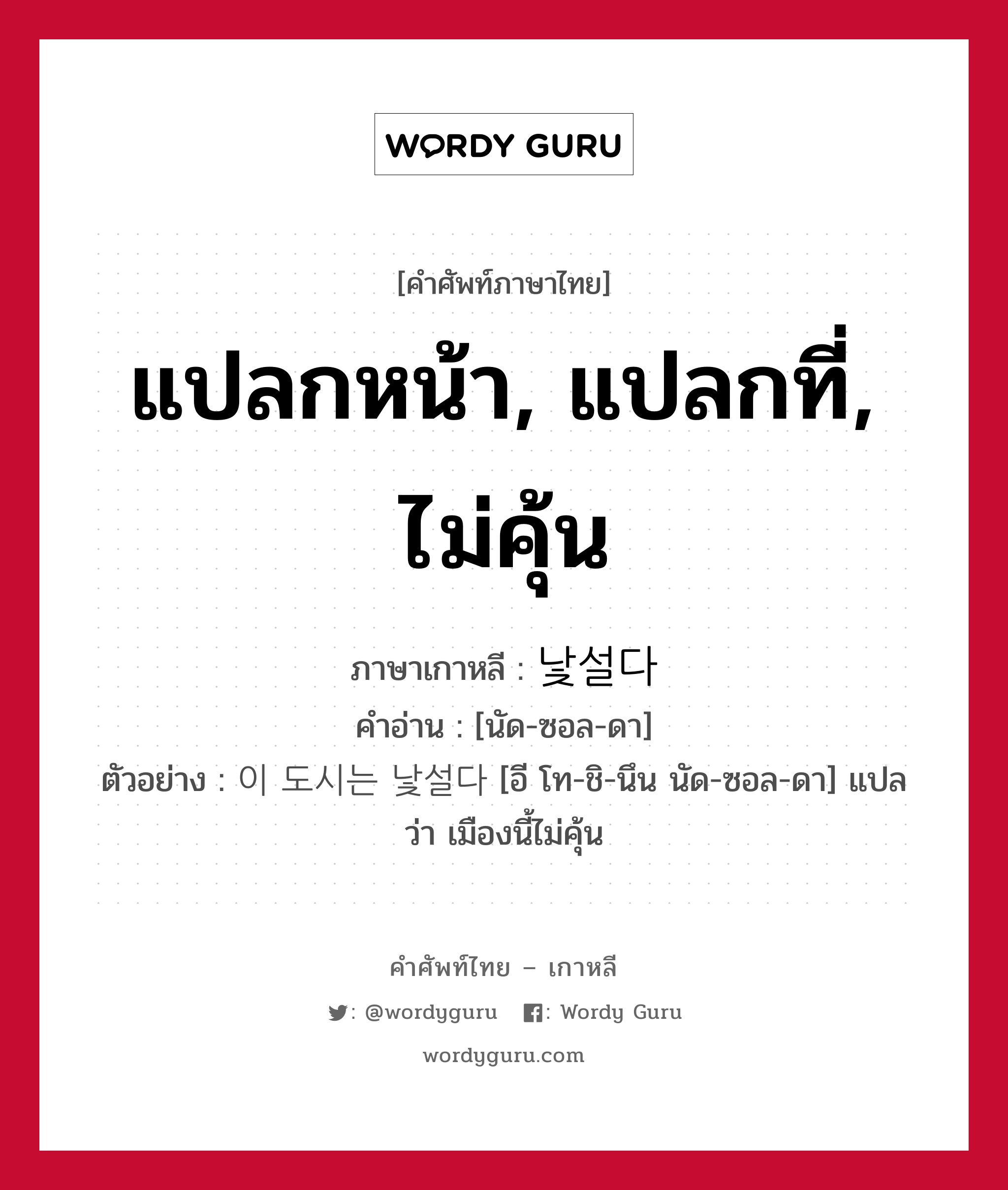 แปลกหน้า, แปลกที่, ไม่คุ้น ภาษาเกาหลีคืออะไร, คำศัพท์ภาษาไทย - เกาหลี แปลกหน้า, แปลกที่, ไม่คุ้น ภาษาเกาหลี 낯설다 คำอ่าน [นัด-ซอล-ดา] ตัวอย่าง 이 도시는 낯설다 [อี โท-ชิ-นึน นัด-ซอล-ดา] แปลว่า เมืองนี้ไม่คุ้น