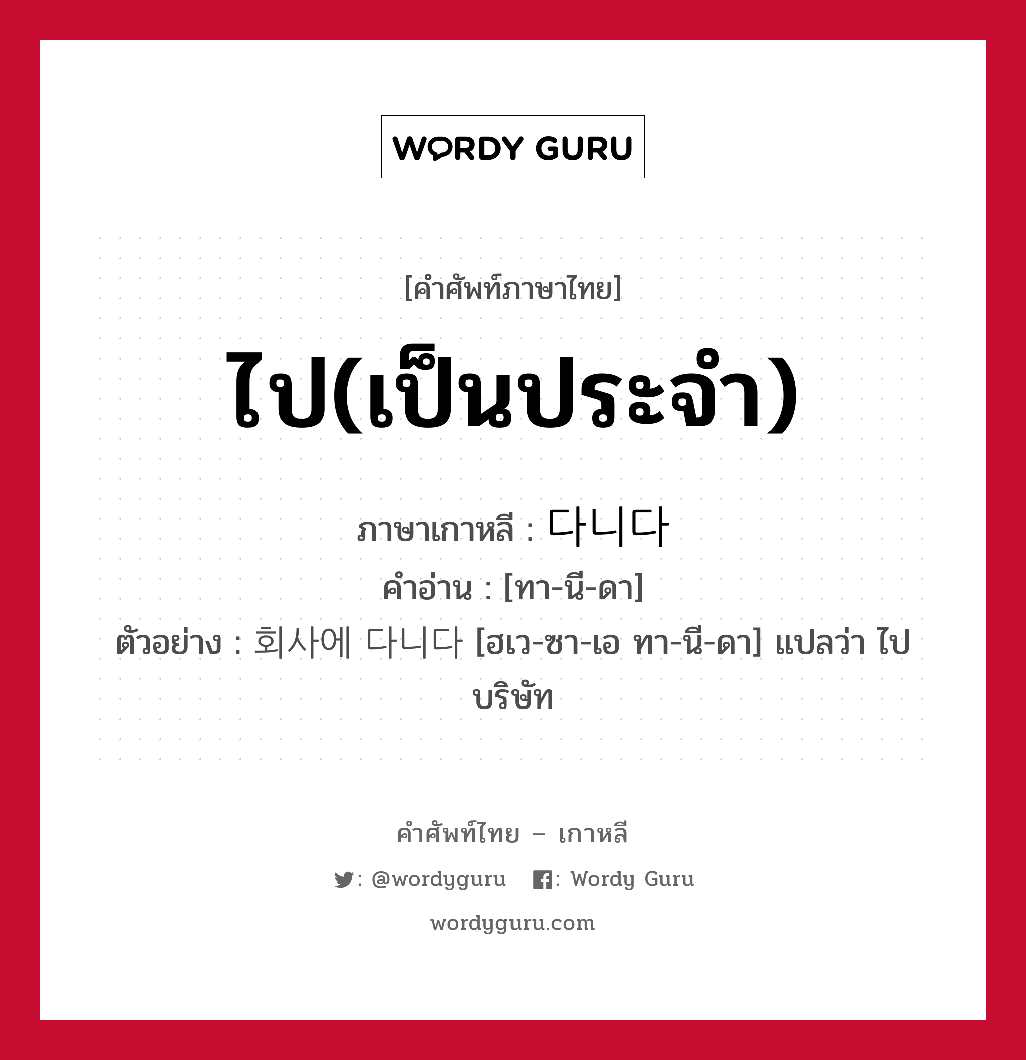 ไป(เป็นประจำ) ภาษาเกาหลีคืออะไร, คำศัพท์ภาษาไทย - เกาหลี ไป(เป็นประจำ) ภาษาเกาหลี 다니다 คำอ่าน [ทา-นี-ดา] ตัวอย่าง 회사에 다니다 [ฮเว-ซา-เอ ทา-นี-ดา] แปลว่า ไปบริษัท