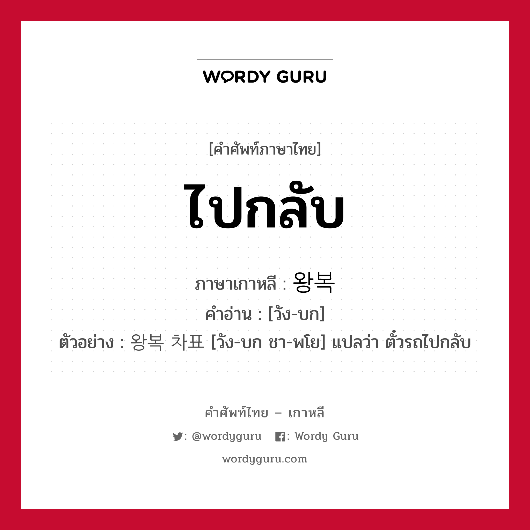 ไปกลับ ภาษาเกาหลีคืออะไร, คำศัพท์ภาษาไทย - เกาหลี ไปกลับ ภาษาเกาหลี 왕복 คำอ่าน [วัง-บก] ตัวอย่าง 왕복 차표 [วัง-บก ชา-พโย] แปลว่า ตั๋วรถไปกลับ