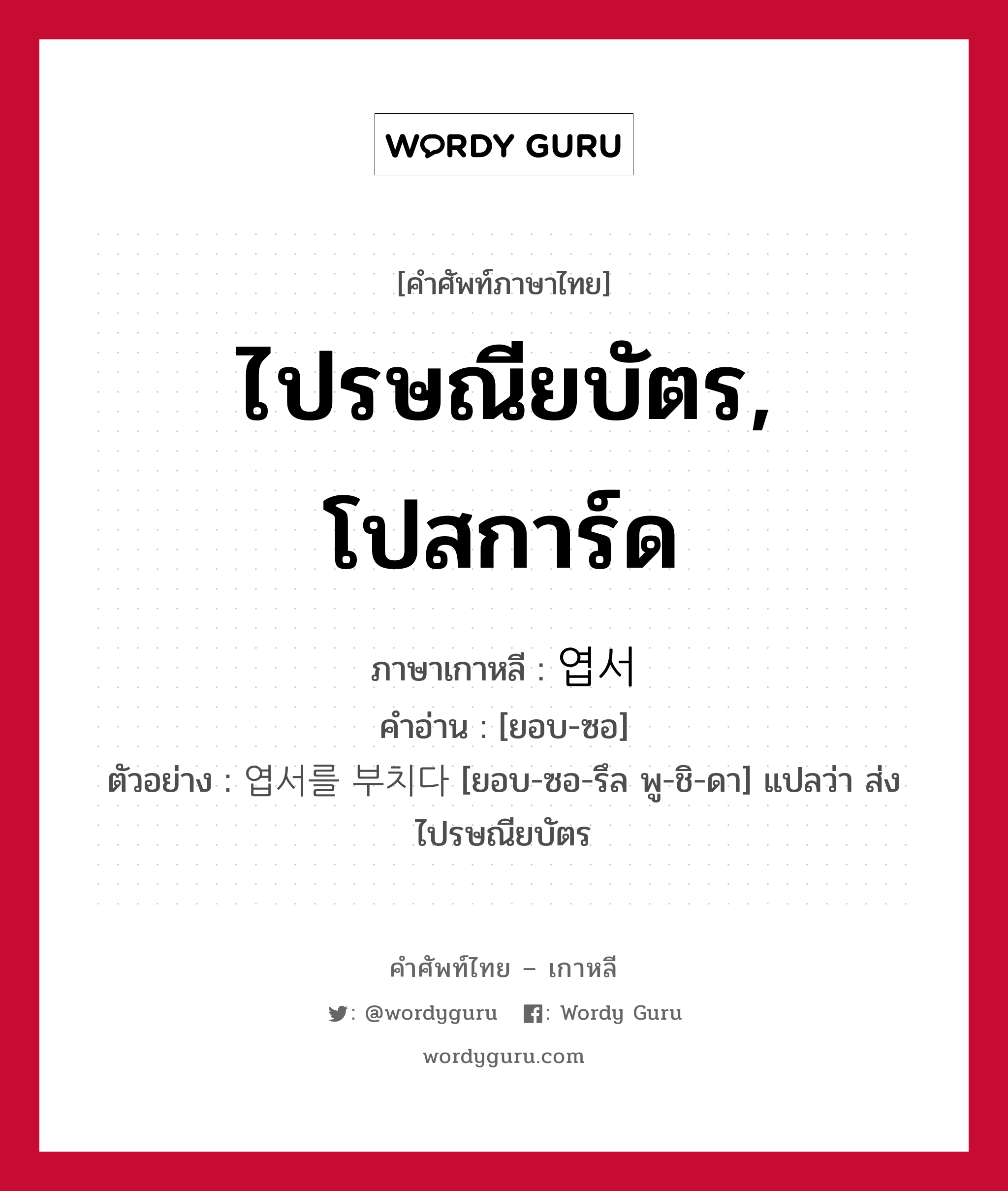 ไปรษณียบัตร, โปสการ์ด ภาษาเกาหลีคืออะไร, คำศัพท์ภาษาไทย - เกาหลี ไปรษณียบัตร, โปสการ์ด ภาษาเกาหลี 엽서 คำอ่าน [ยอบ-ซอ] ตัวอย่าง 엽서를 부치다 [ยอบ-ซอ-รึล พู-ชิ-ดา] แปลว่า ส่งไปรษณียบัตร