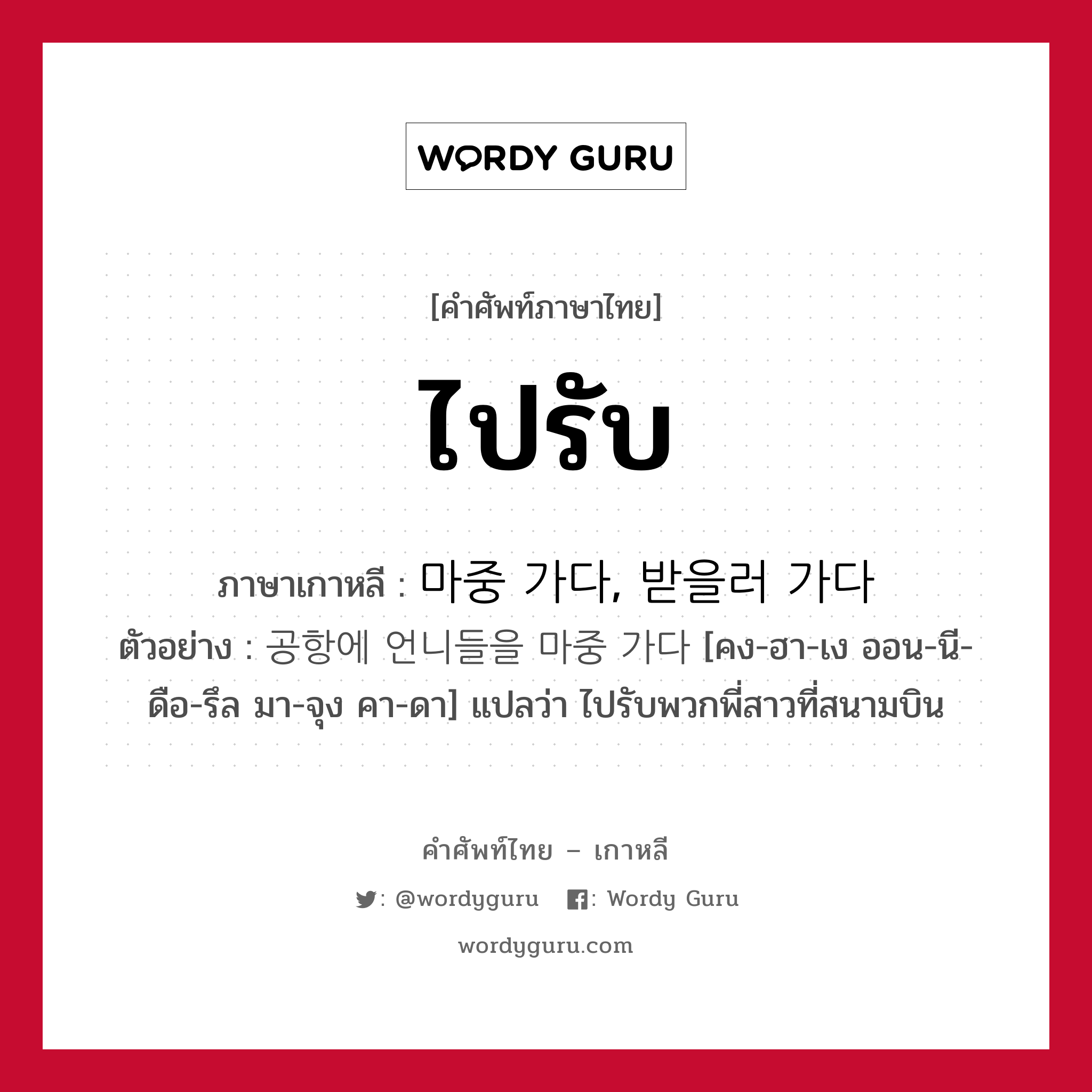 ไปรับ ภาษาเกาหลีคืออะไร, คำศัพท์ภาษาไทย - เกาหลี ไปรับ ภาษาเกาหลี 마중 가다, 받을러 가다 ตัวอย่าง 공항에 언니들을 마중 가다 [คง-ฮา-เง ออน-นี-ดือ-รึล มา-จุง คา-ดา] แปลว่า ไปรับพวกพี่สาวที่สนามบิน