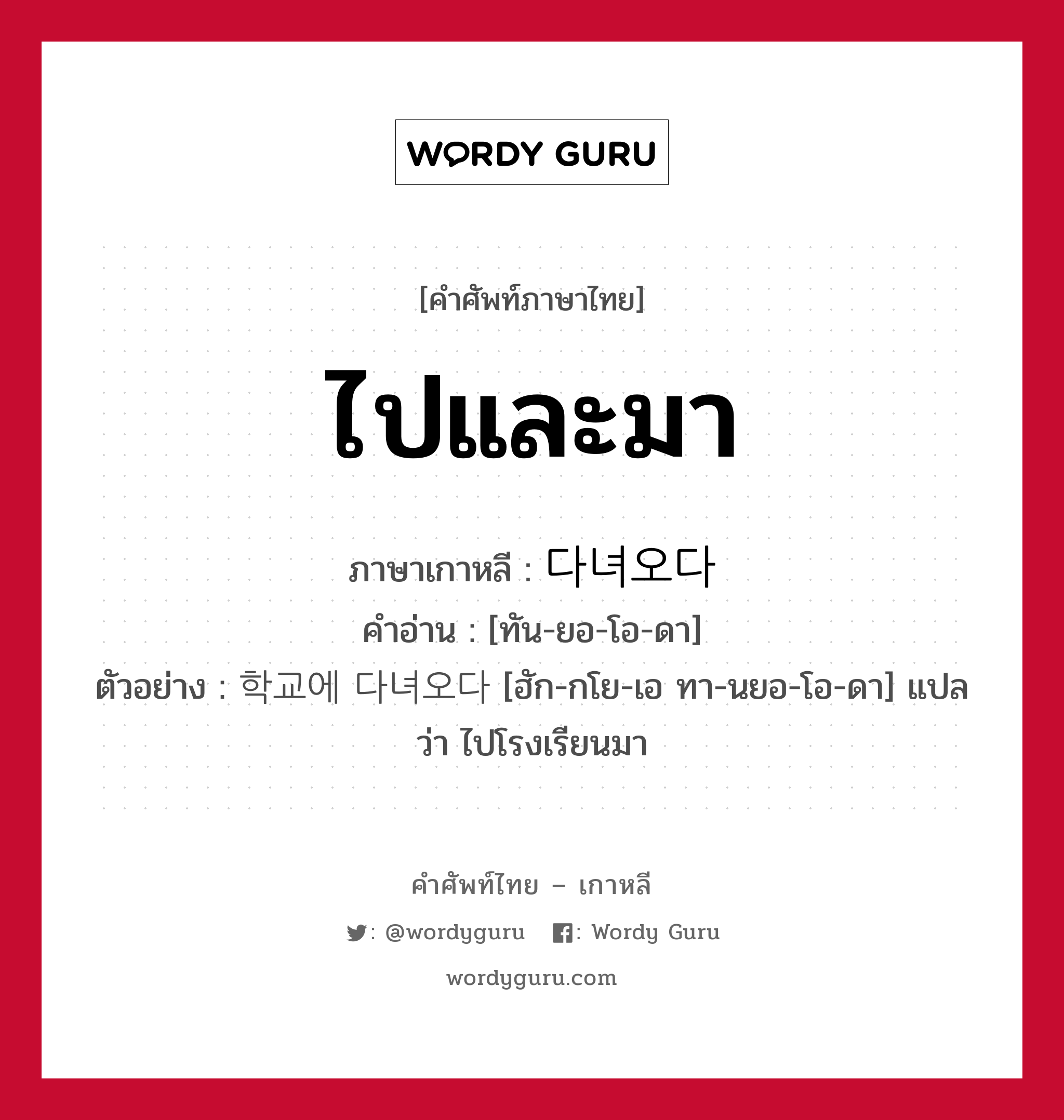 ไปและมา ภาษาเกาหลีคืออะไร, คำศัพท์ภาษาไทย - เกาหลี ไปและมา ภาษาเกาหลี 다녀오다 คำอ่าน [ทัน-ยอ-โอ-ดา] ตัวอย่าง 학교에 다녀오다 [ฮัก-กโย-เอ ทา-นยอ-โอ-ดา] แปลว่า ไปโรงเรียนมา