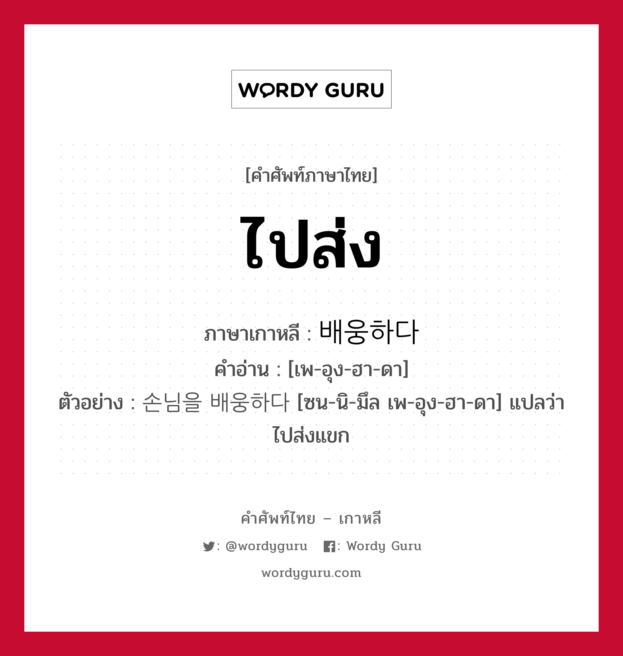 ไปส่ง ภาษาเกาหลีคืออะไร, คำศัพท์ภาษาไทย - เกาหลี ไปส่ง ภาษาเกาหลี 배웅하다 คำอ่าน [เพ-อุง-ฮา-ดา] ตัวอย่าง 손님을 배웅하다 [ซน-นิ-มึล เพ-อุง-ฮา-ดา] แปลว่า ไปส่งแขก