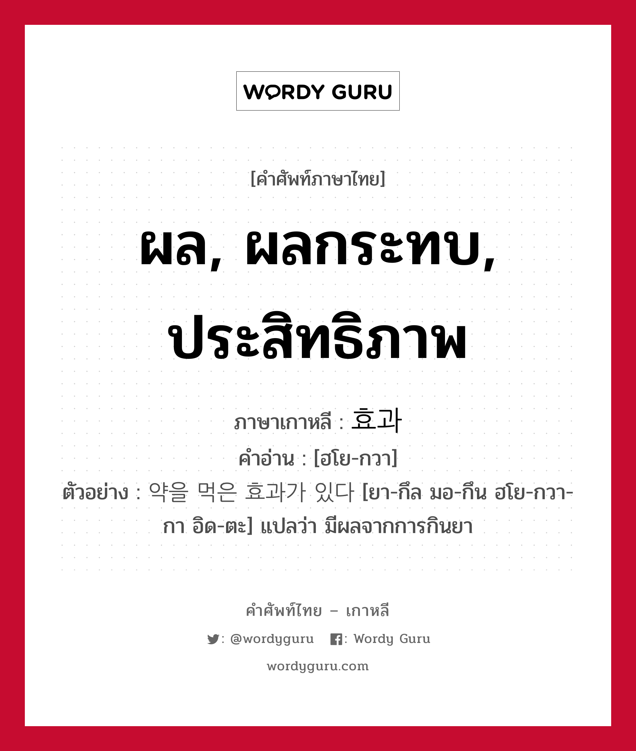 ผล, ผลกระทบ, ประสิทธิภาพ ภาษาเกาหลีคืออะไร, คำศัพท์ภาษาไทย - เกาหลี ผล, ผลกระทบ, ประสิทธิภาพ ภาษาเกาหลี 효과 คำอ่าน [ฮโย-กวา] ตัวอย่าง 약을 먹은 효과가 있다 [ยา-กึล มอ-กึน ฮโย-กวา-กา อิด-ตะ] แปลว่า มีผลจากการกินยา