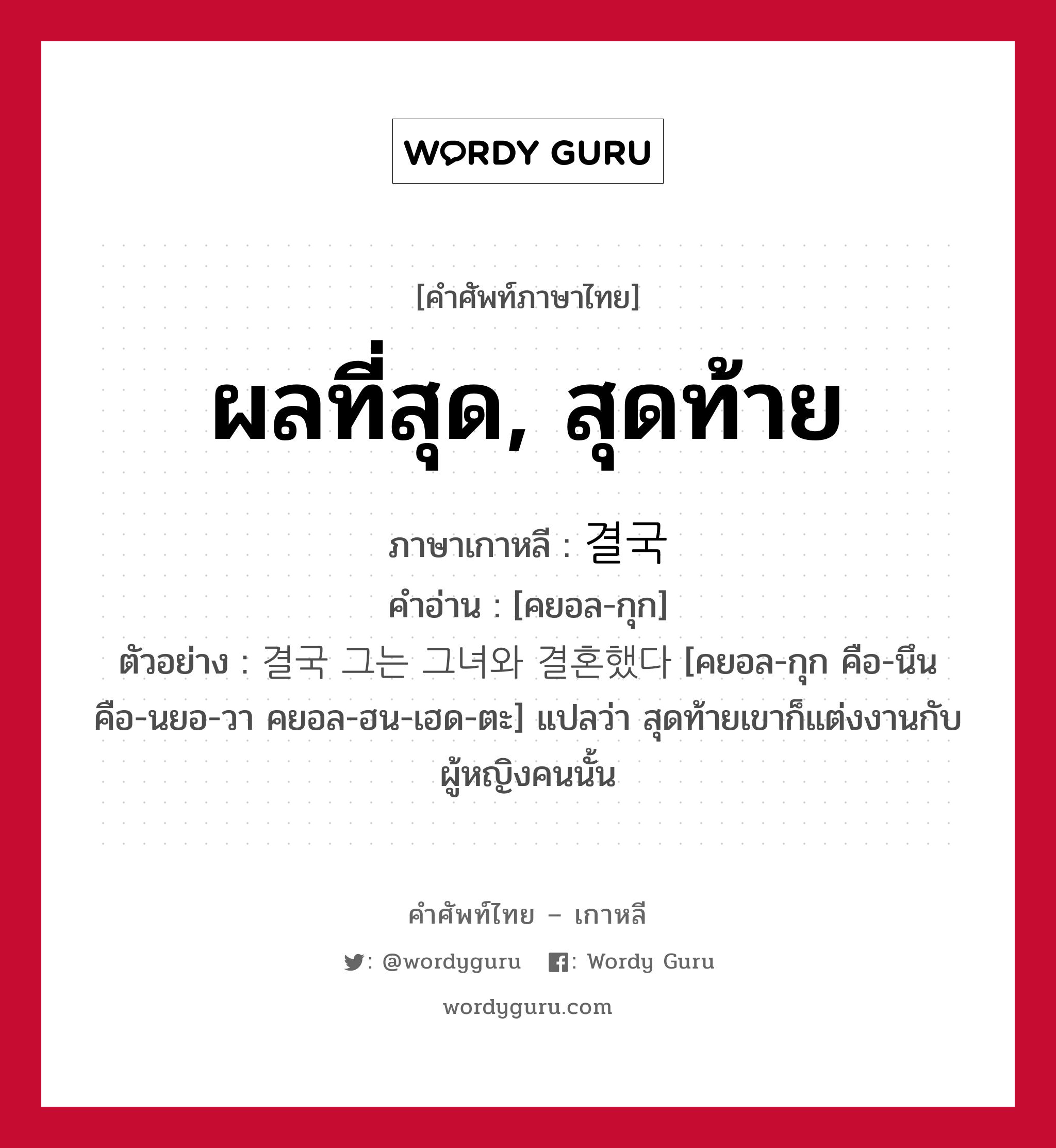 ผลที่สุด, สุดท้าย ภาษาเกาหลีคืออะไร, คำศัพท์ภาษาไทย - เกาหลี ผลที่สุด, สุดท้าย ภาษาเกาหลี 결국 คำอ่าน [คยอล-กุก] ตัวอย่าง 결국 그는 그녀와 결혼했다 [คยอล-กุก คือ-นึน คือ-นยอ-วา คยอล-ฮน-เฮด-ตะ] แปลว่า สุดท้ายเขาก็แต่งงานกับผู้หญิงคนนั้น