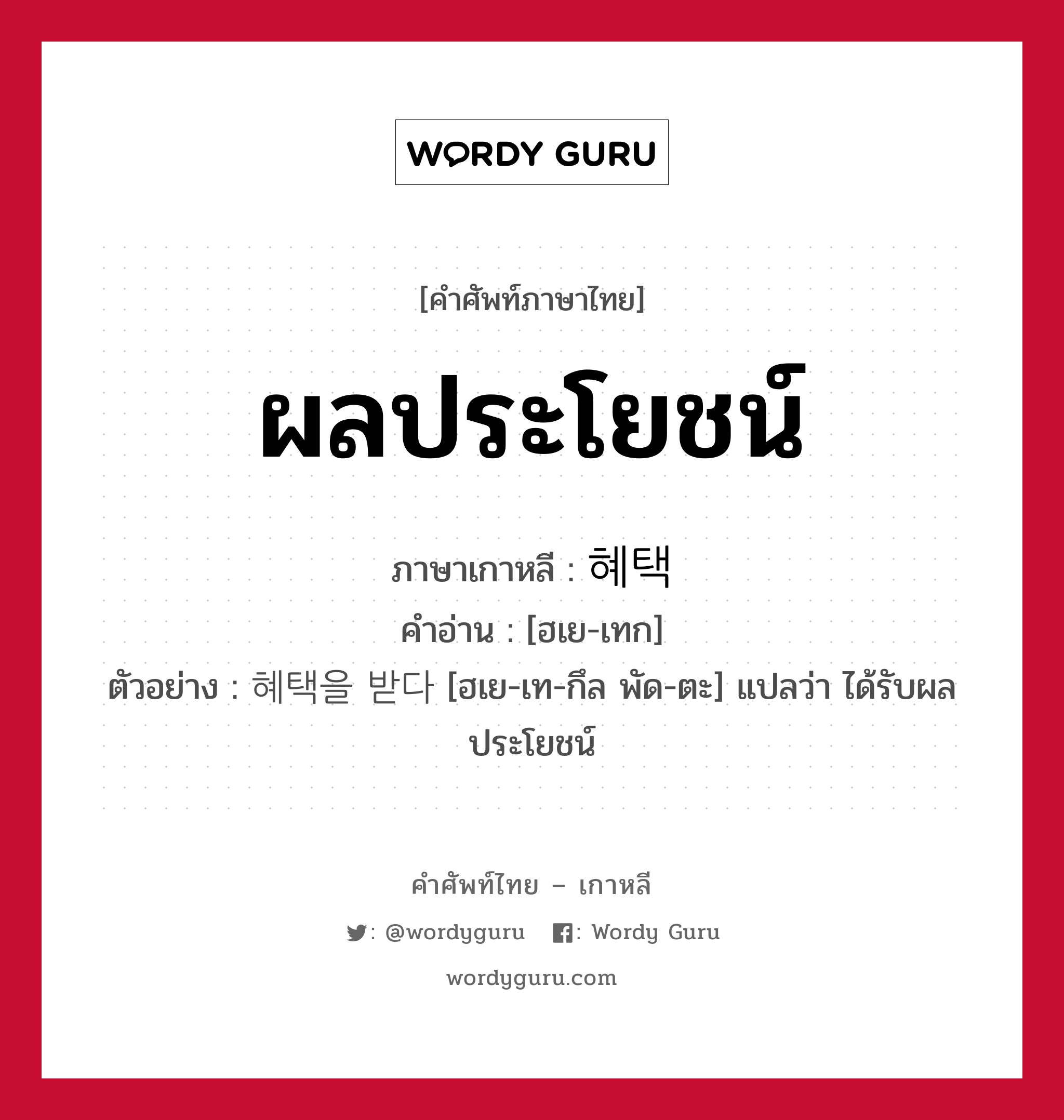 ผลประโยชน์ ภาษาเกาหลีคืออะไร, คำศัพท์ภาษาไทย - เกาหลี ผลประโยชน์ ภาษาเกาหลี 혜택 คำอ่าน [ฮเย-เทก] ตัวอย่าง 혜택을 받다 [ฮเย-เท-กึล พัด-ตะ] แปลว่า ได้รับผลประโยชน์