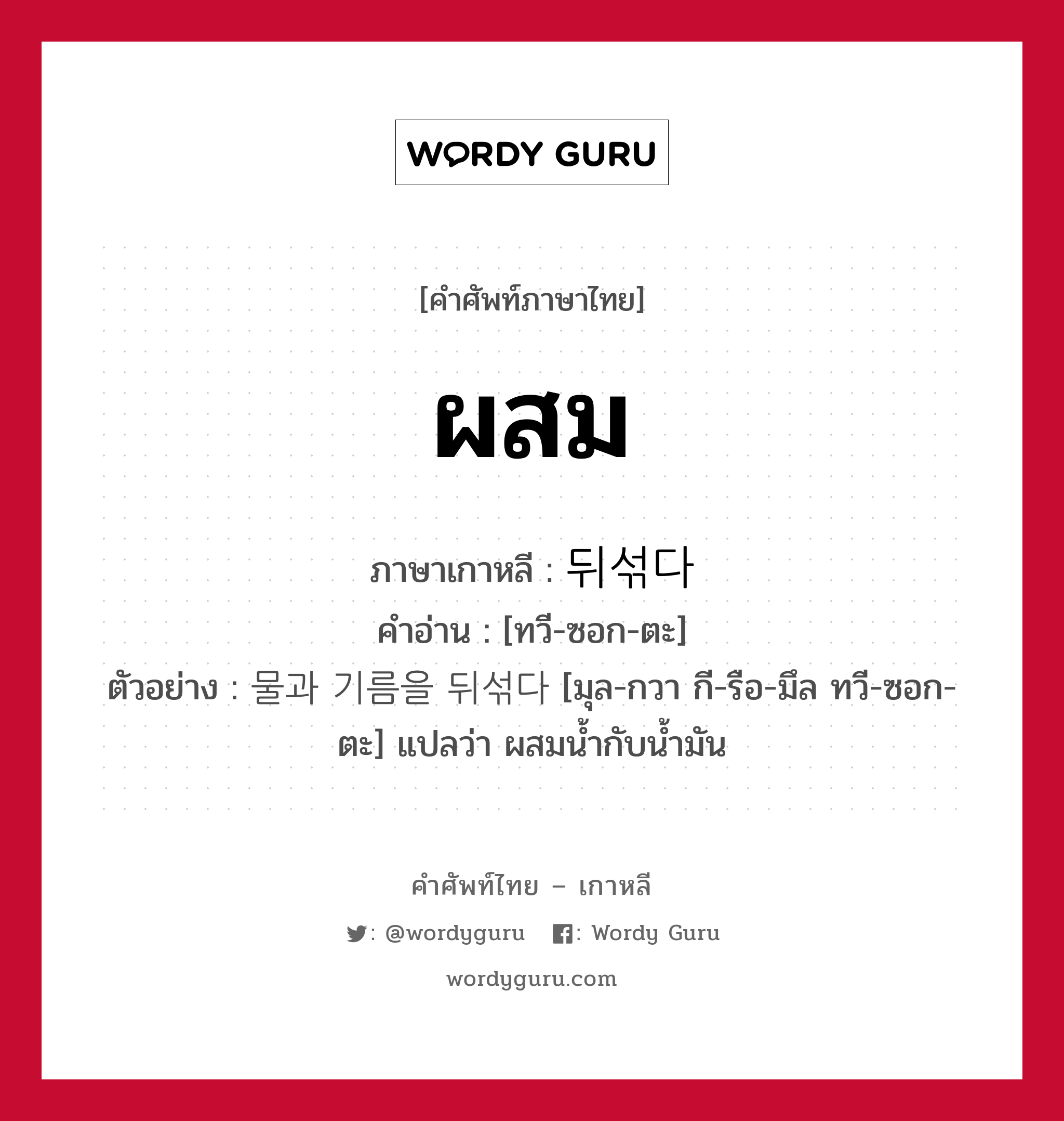 ผสม ภาษาเกาหลีคืออะไร, คำศัพท์ภาษาไทย - เกาหลี ผสม ภาษาเกาหลี 뒤섞다 คำอ่าน [ทวี-ซอก-ตะ] ตัวอย่าง 물과 기름을 뒤섞다 [มุล-กวา กี-รือ-มึล ทวี-ซอก-ตะ] แปลว่า ผสมน้ำกับน้ำมัน