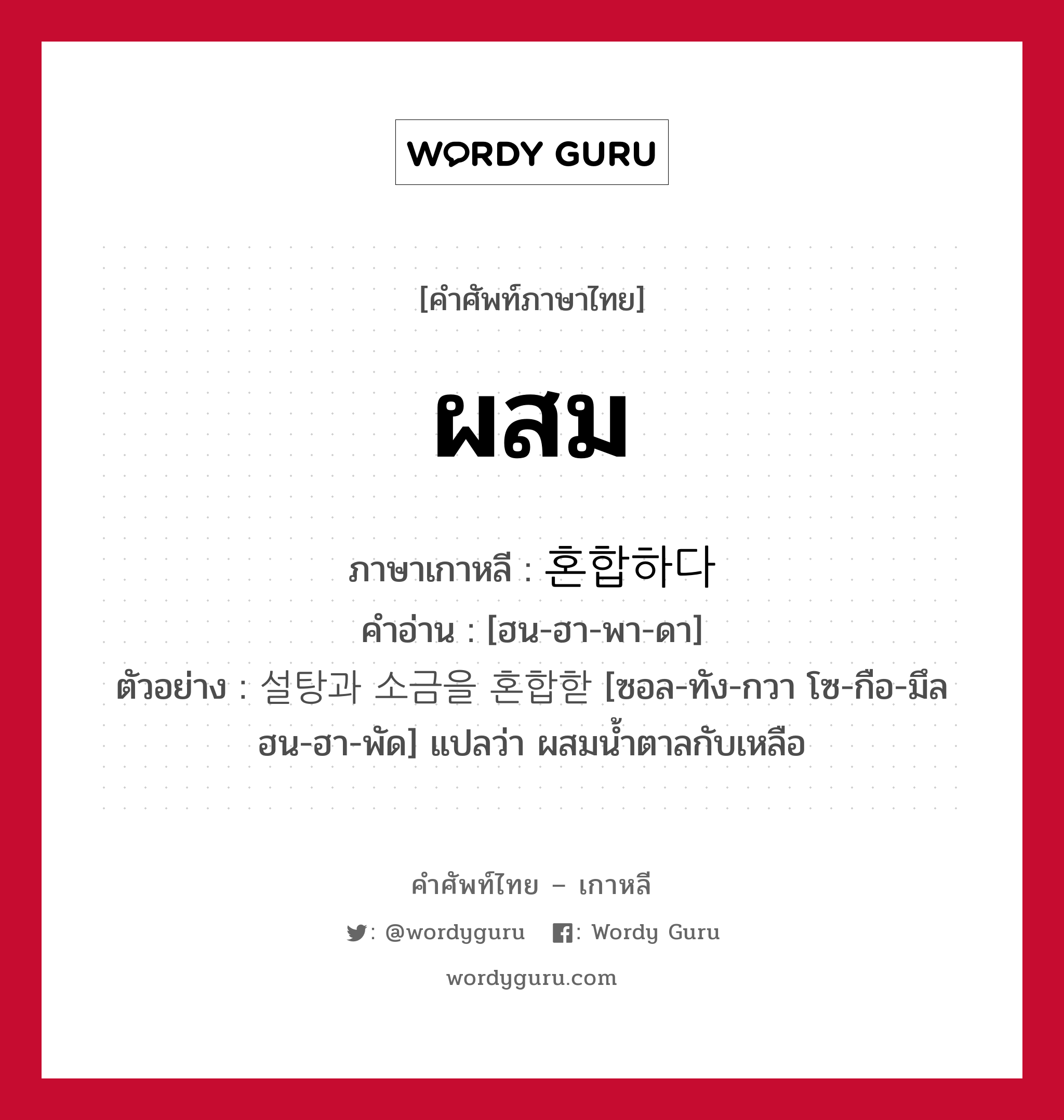 ผสม ภาษาเกาหลีคืออะไร, คำศัพท์ภาษาไทย - เกาหลี ผสม ภาษาเกาหลี 혼합하다 คำอ่าน [ฮน-ฮา-พา-ดา] ตัวอย่าง 설탕과 소금을 혼합핟 [ซอล-ทัง-กวา โซ-กือ-มึล ฮน-ฮา-พัด] แปลว่า ผสมน้ำตาลกับเหลือ