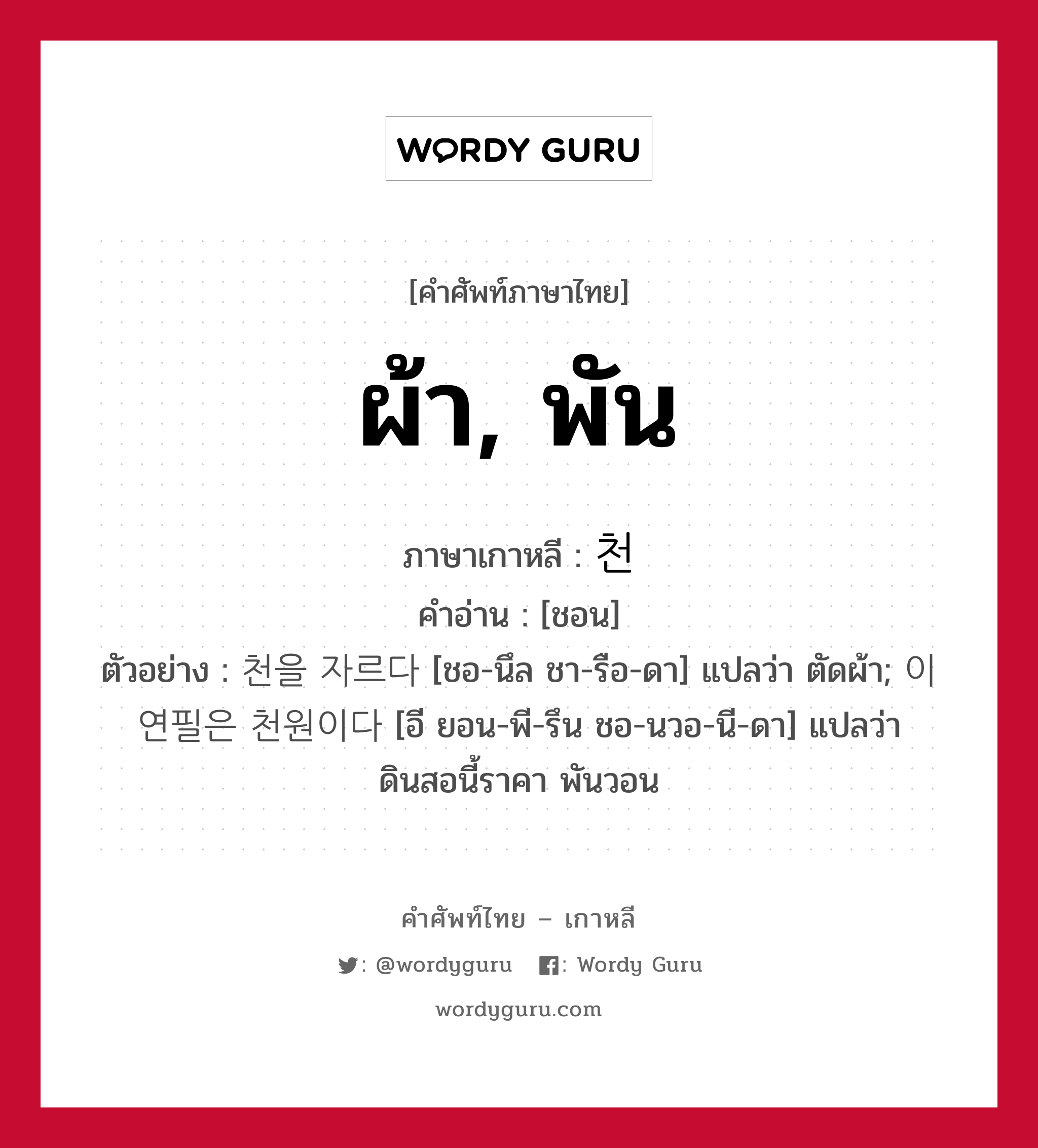 ผ้า, พัน ภาษาเกาหลีคืออะไร, คำศัพท์ภาษาไทย - เกาหลี ผ้า, พัน ภาษาเกาหลี 천 คำอ่าน [ชอน] ตัวอย่าง 천을 자르다 [ชอ-นึล ชา-รือ-ดา] แปลว่า ตัดผ้า; 이 연필은 천원이다 [อี ยอน-พี-รึน ชอ-นวอ-นี-ดา] แปลว่า ดินสอนี้ราคา พันวอน