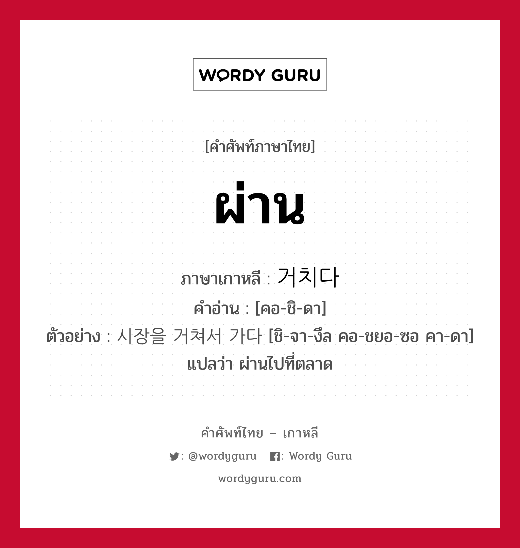 ผ่าน ภาษาเกาหลีคืออะไร, คำศัพท์ภาษาไทย - เกาหลี ผ่าน ภาษาเกาหลี 거치다 คำอ่าน [คอ-ชิ-ดา] ตัวอย่าง 시장을 거쳐서 가다 [ชิ-จา-งึล คอ-ชยอ-ซอ คา-ดา] แปลว่า ผ่านไปที่ตลาด