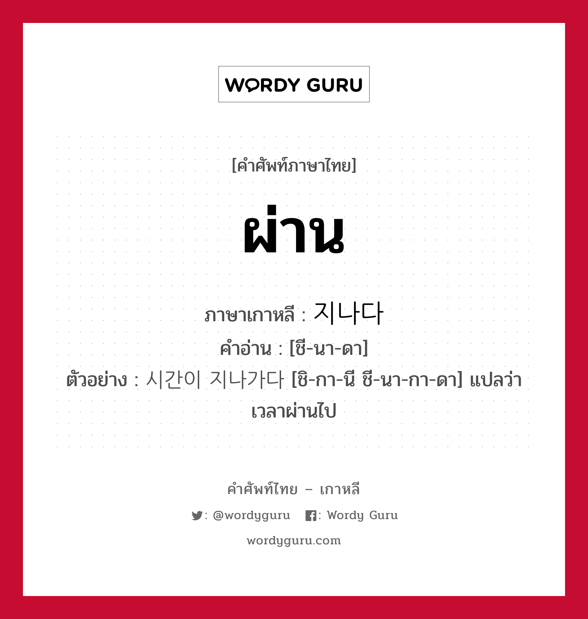 ผ่าน ภาษาเกาหลีคืออะไร, คำศัพท์ภาษาไทย - เกาหลี ผ่าน ภาษาเกาหลี 지나다 คำอ่าน [ชี-นา-ดา] ตัวอย่าง 시간이 지나가다 [ชิ-กา-นี ชี-นา-กา-ดา] แปลว่า เวลาผ่านไป