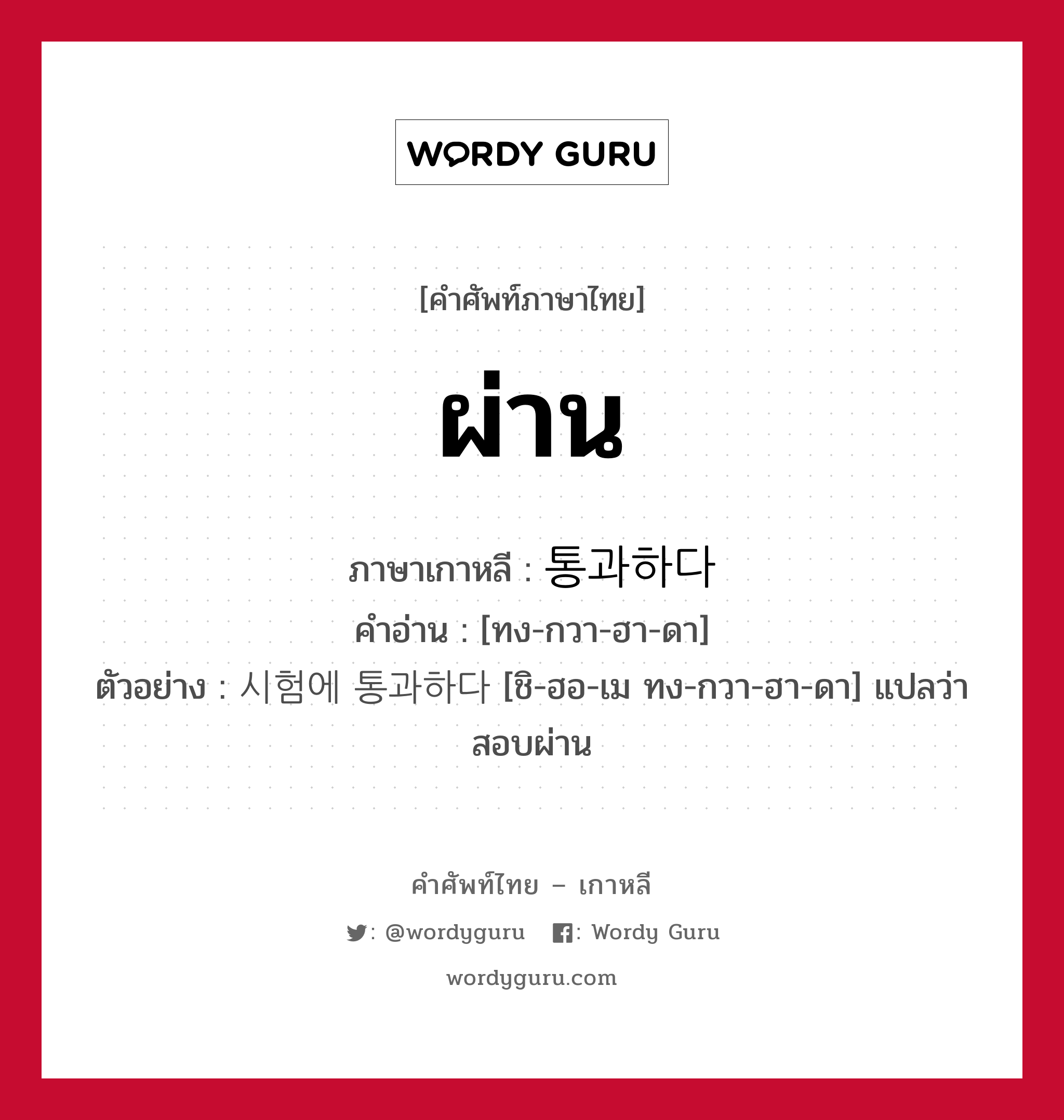 ผ่าน ภาษาเกาหลีคืออะไร, คำศัพท์ภาษาไทย - เกาหลี ผ่าน ภาษาเกาหลี 통과하다 คำอ่าน [ทง-กวา-ฮา-ดา] ตัวอย่าง 시험에 통과하다 [ชิ-ฮอ-เม ทง-กวา-ฮา-ดา] แปลว่า สอบผ่าน