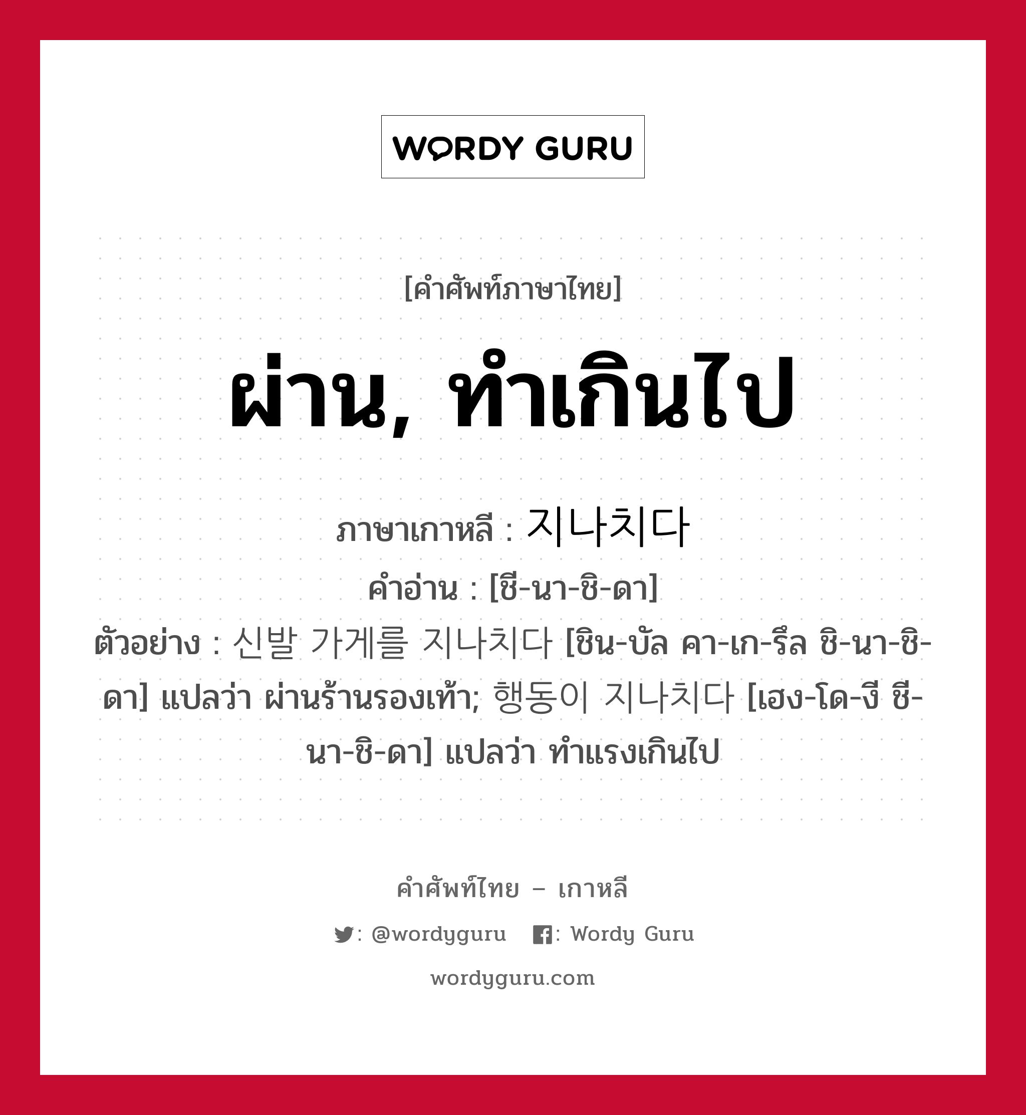 ผ่าน, ทำเกินไป ภาษาเกาหลีคืออะไร, คำศัพท์ภาษาไทย - เกาหลี ผ่าน, ทำเกินไป ภาษาเกาหลี 지나치다 คำอ่าน [ชี-นา-ชิ-ดา] ตัวอย่าง 신발 가게를 지나치다 [ชิน-บัล คา-เก-รึล ชิ-นา-ชิ-ดา] แปลว่า ผ่านร้านรองเท้า; 행동이 지나치다 [เฮง-โด-งี ชี-นา-ชิ-ดา] แปลว่า ทำแรงเกินไป