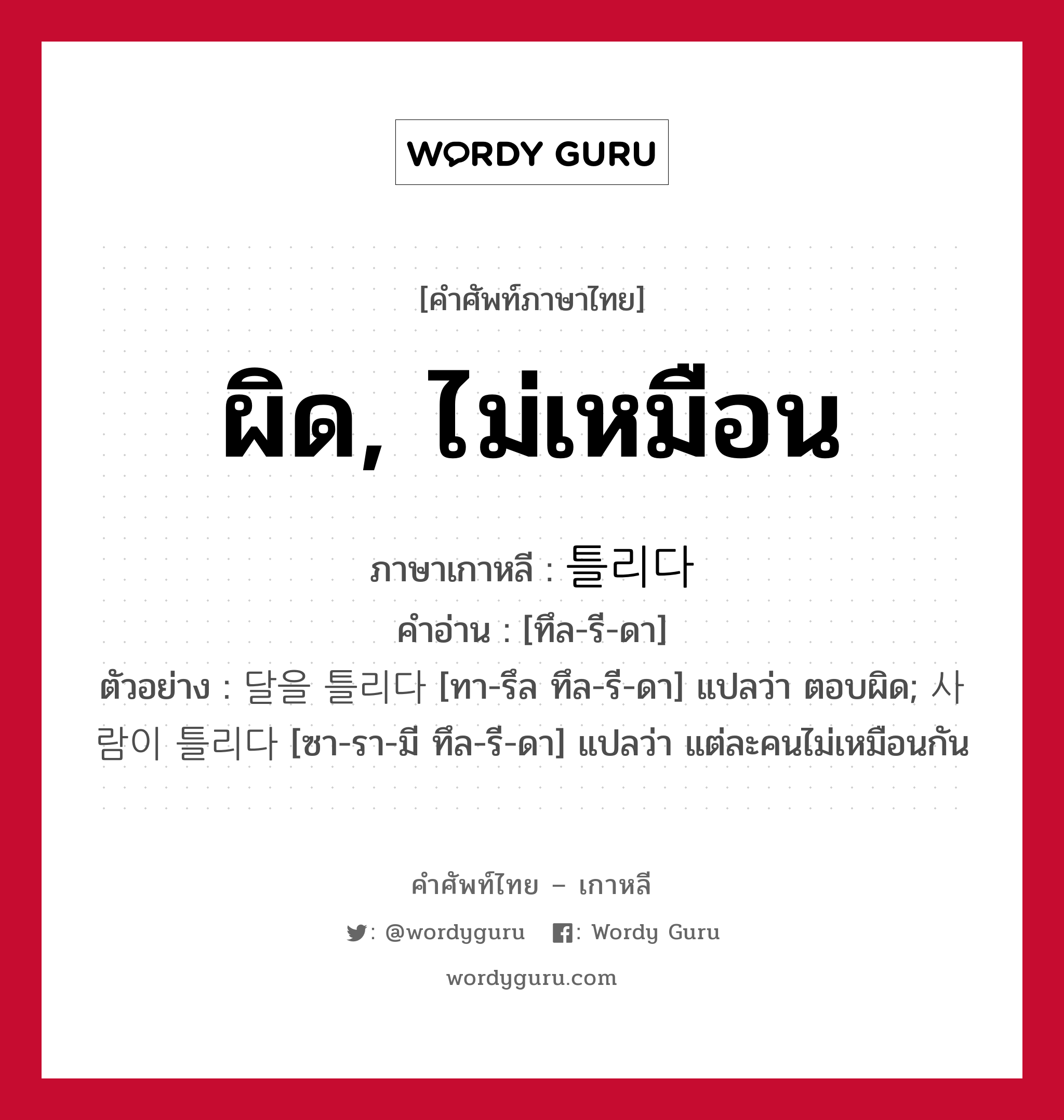 ผิด, ไม่เหมือน ภาษาเกาหลีคืออะไร, คำศัพท์ภาษาไทย - เกาหลี ผิด, ไม่เหมือน ภาษาเกาหลี 틀리다 คำอ่าน [ทึล-รี-ดา] ตัวอย่าง 달을 틀리다 [ทา-รึล ทึล-รี-ดา] แปลว่า ตอบผิด; 사람이 틀리다 [ซา-รา-มี ทึล-รี-ดา] แปลว่า แต่ละคนไม่เหมือนกัน