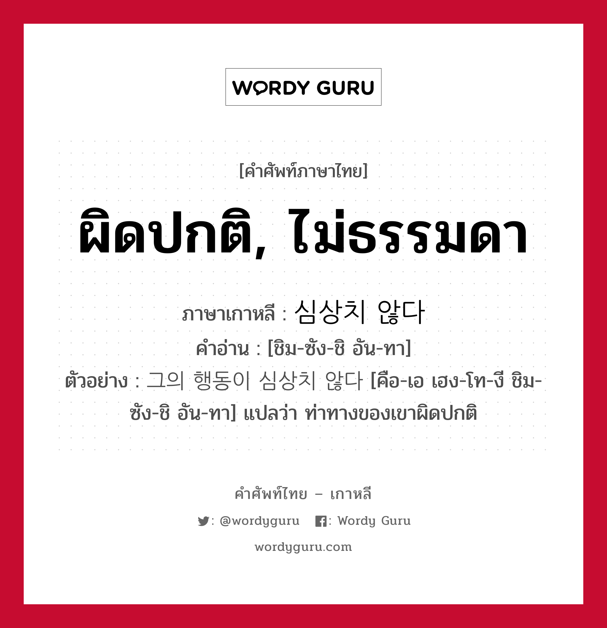 ผิดปกติ, ไม่ธรรมดา ภาษาเกาหลีคืออะไร, คำศัพท์ภาษาไทย - เกาหลี ผิดปกติ, ไม่ธรรมดา ภาษาเกาหลี 심상치 않다 คำอ่าน [ชิม-ซัง-ชิ อัน-ทา] ตัวอย่าง 그의 행동이 심상치 않다 [คือ-เอ เฮง-โท-งี ชิม-ซัง-ชิ อัน-ทา] แปลว่า ท่าทางของเขาผิดปกติ