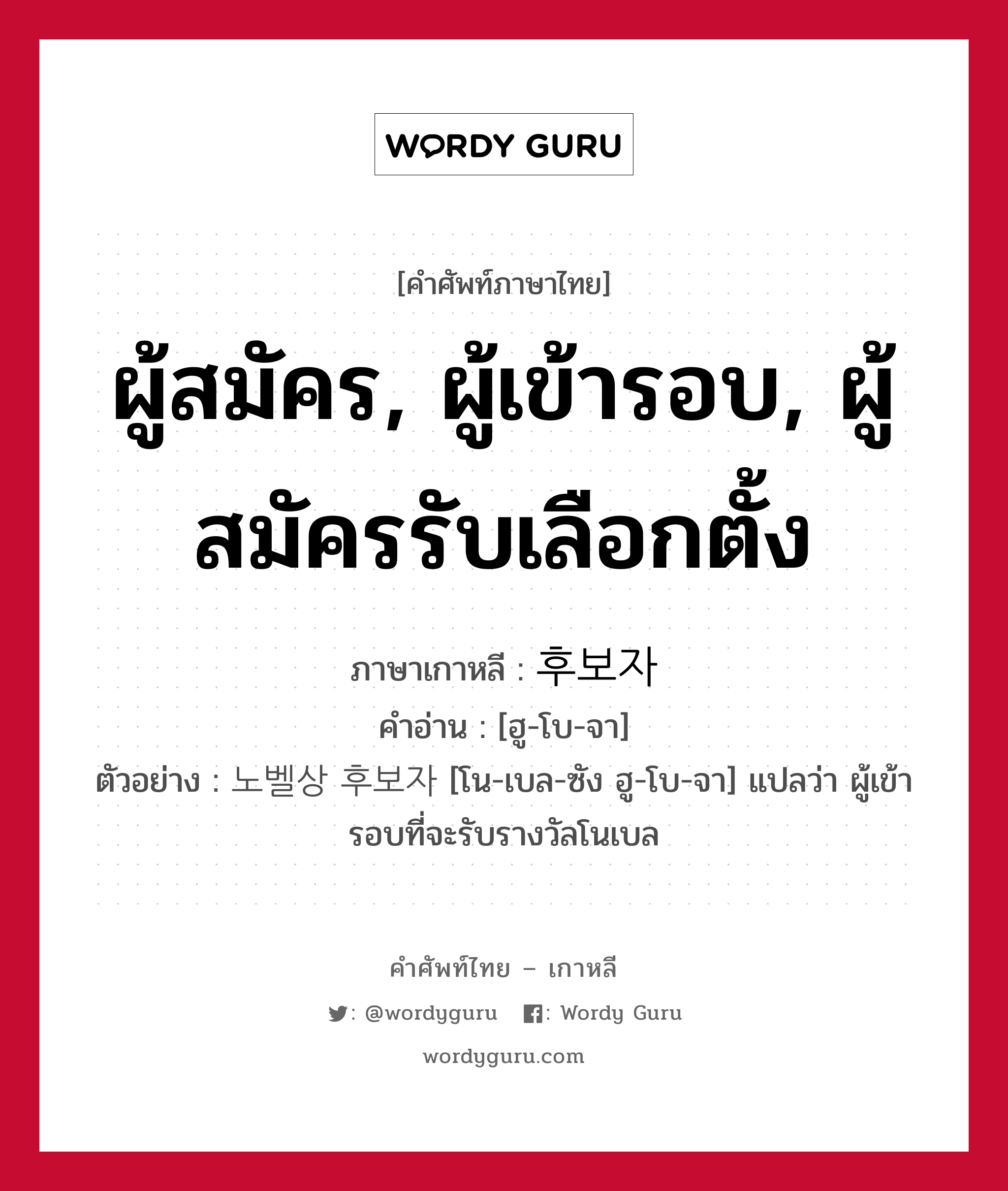 ผู้สมัคร, ผู้เข้ารอบ, ผู้สมัครรับเลือกตั้ง ภาษาเกาหลีคืออะไร, คำศัพท์ภาษาไทย - เกาหลี ผู้สมัคร, ผู้เข้ารอบ, ผู้สมัครรับเลือกตั้ง ภาษาเกาหลี 후보자 คำอ่าน [ฮู-โบ-จา] ตัวอย่าง 노벨상 후보자 [โน-เบล-ซัง ฮู-โบ-จา] แปลว่า ผู้เข้ารอบที่จะรับรางวัลโนเบล