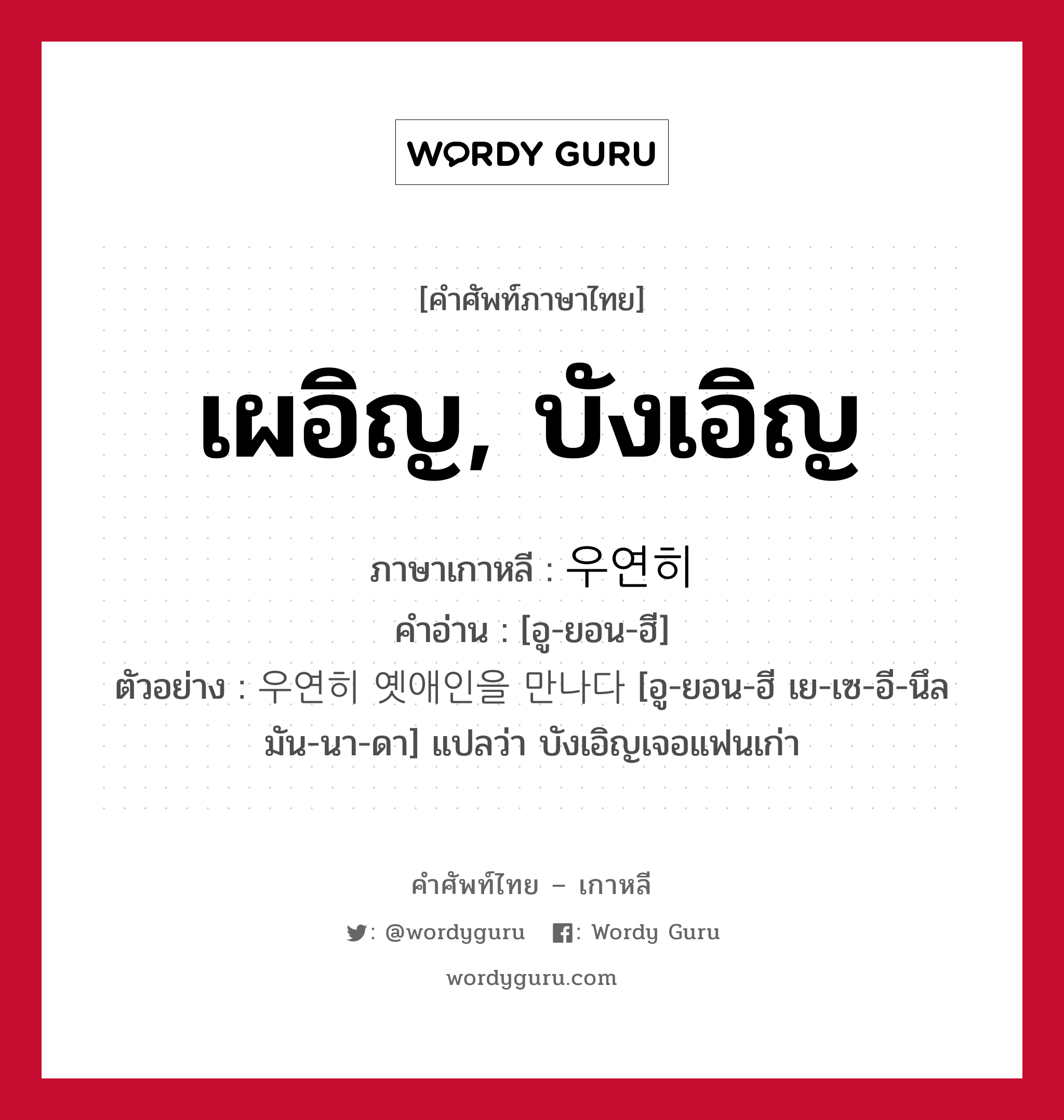 เผอิญ, บังเอิญ ภาษาเกาหลีคืออะไร, คำศัพท์ภาษาไทย - เกาหลี เผอิญ, บังเอิญ ภาษาเกาหลี 우연히 คำอ่าน [อู-ยอน-ฮี] ตัวอย่าง 우연히 옛애인을 만나다 [อู-ยอน-ฮี เย-เซ-อี-นึล มัน-นา-ดา] แปลว่า บังเอิญเจอแฟนเก่า