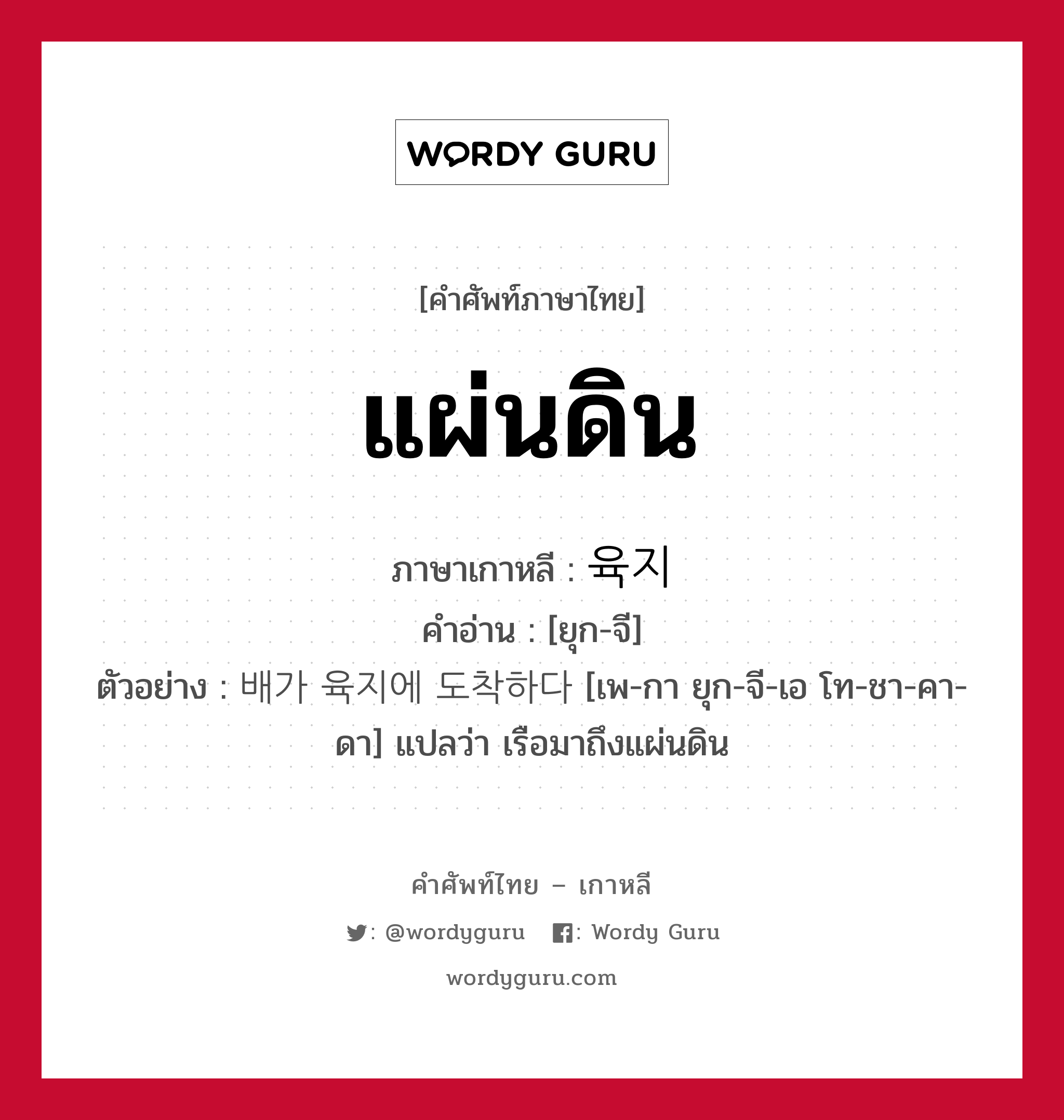 แผ่นดิน ภาษาเกาหลีคืออะไร, คำศัพท์ภาษาไทย - เกาหลี แผ่นดิน ภาษาเกาหลี 육지 คำอ่าน [ยุก-จี] ตัวอย่าง 배가 육지에 도착하다 [เพ-กา ยุก-จี-เอ โท-ชา-คา-ดา] แปลว่า เรือมาถึงแผ่นดิน