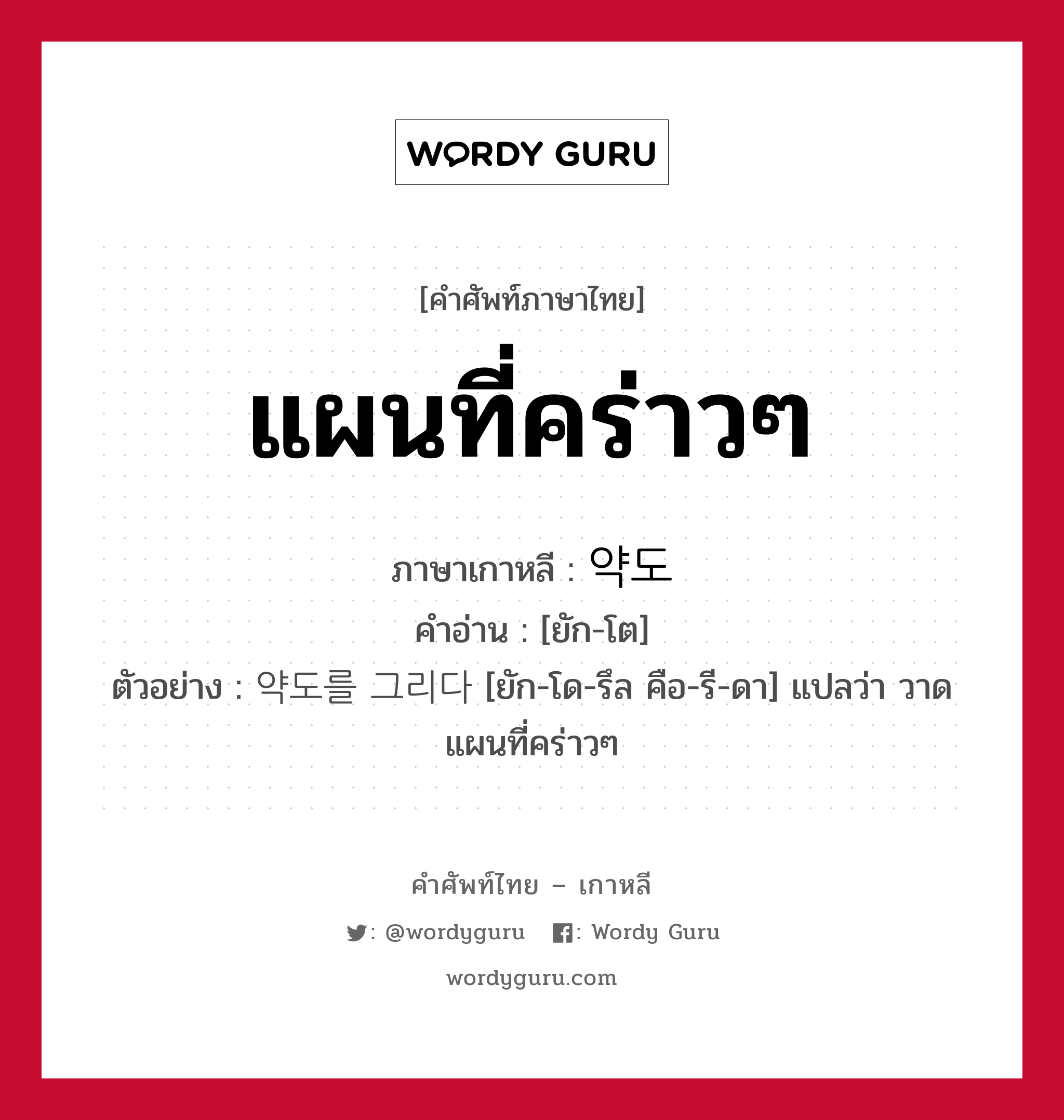 แผนที่คร่าวๆ ภาษาเกาหลีคืออะไร, คำศัพท์ภาษาไทย - เกาหลี แผนที่คร่าวๆ ภาษาเกาหลี 약도 คำอ่าน [ยัก-โต] ตัวอย่าง 약도를 그리다 [ยัก-โด-รึล คือ-รี-ดา] แปลว่า วาดแผนที่คร่าวๆ