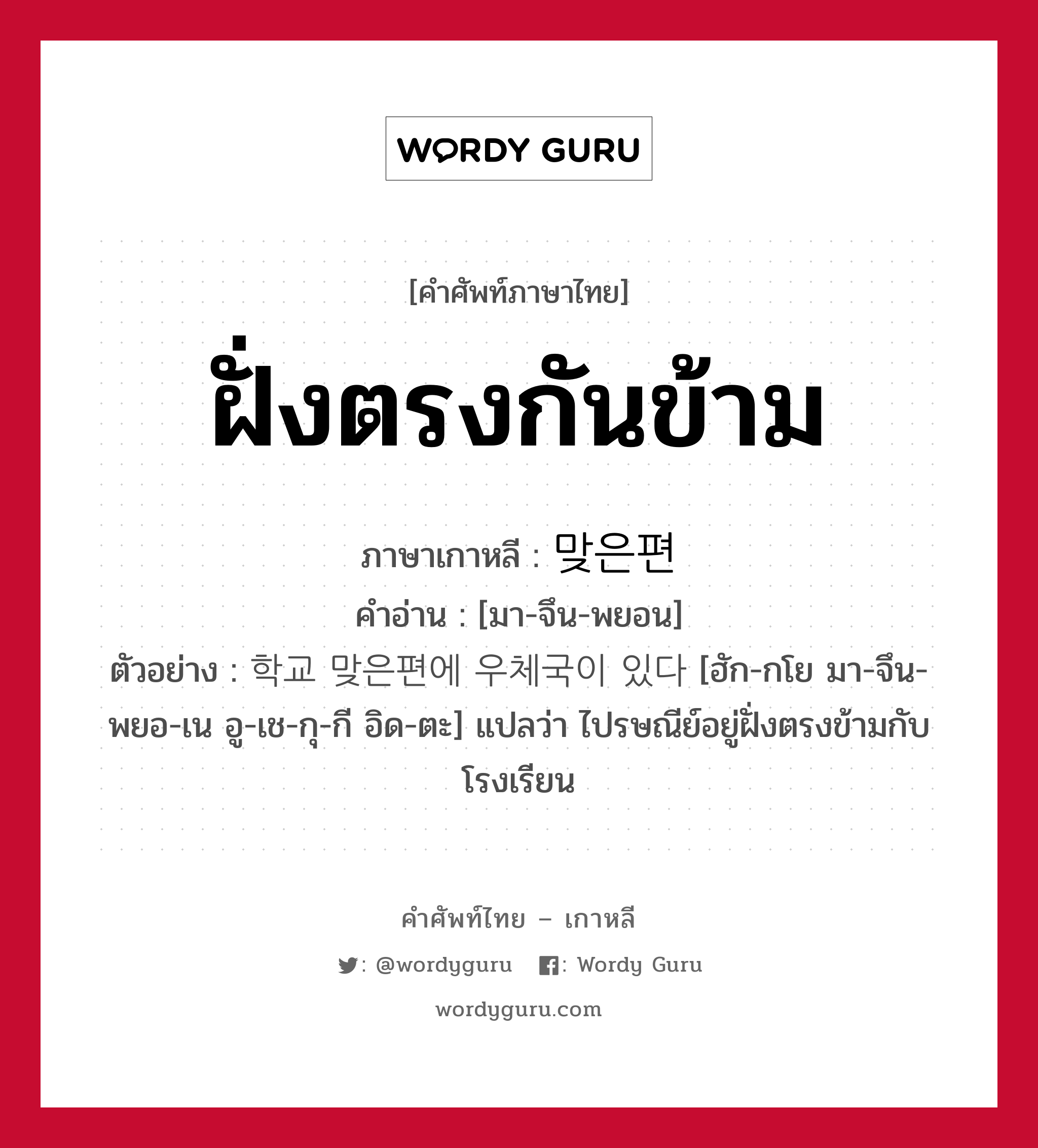 ฝั่งตรงกันข้าม ภาษาเกาหลีคืออะไร, คำศัพท์ภาษาไทย - เกาหลี ฝั่งตรงกันข้าม ภาษาเกาหลี 맞은편 คำอ่าน [มา-จึน-พยอน] ตัวอย่าง 학교 맞은편에 우체국이 있다 [ฮัก-กโย มา-จึน-พยอ-เน อู-เช-กุ-กี อิด-ตะ] แปลว่า ไปรษณีย์อยู่ฝั่งตรงข้ามกับโรงเรียน