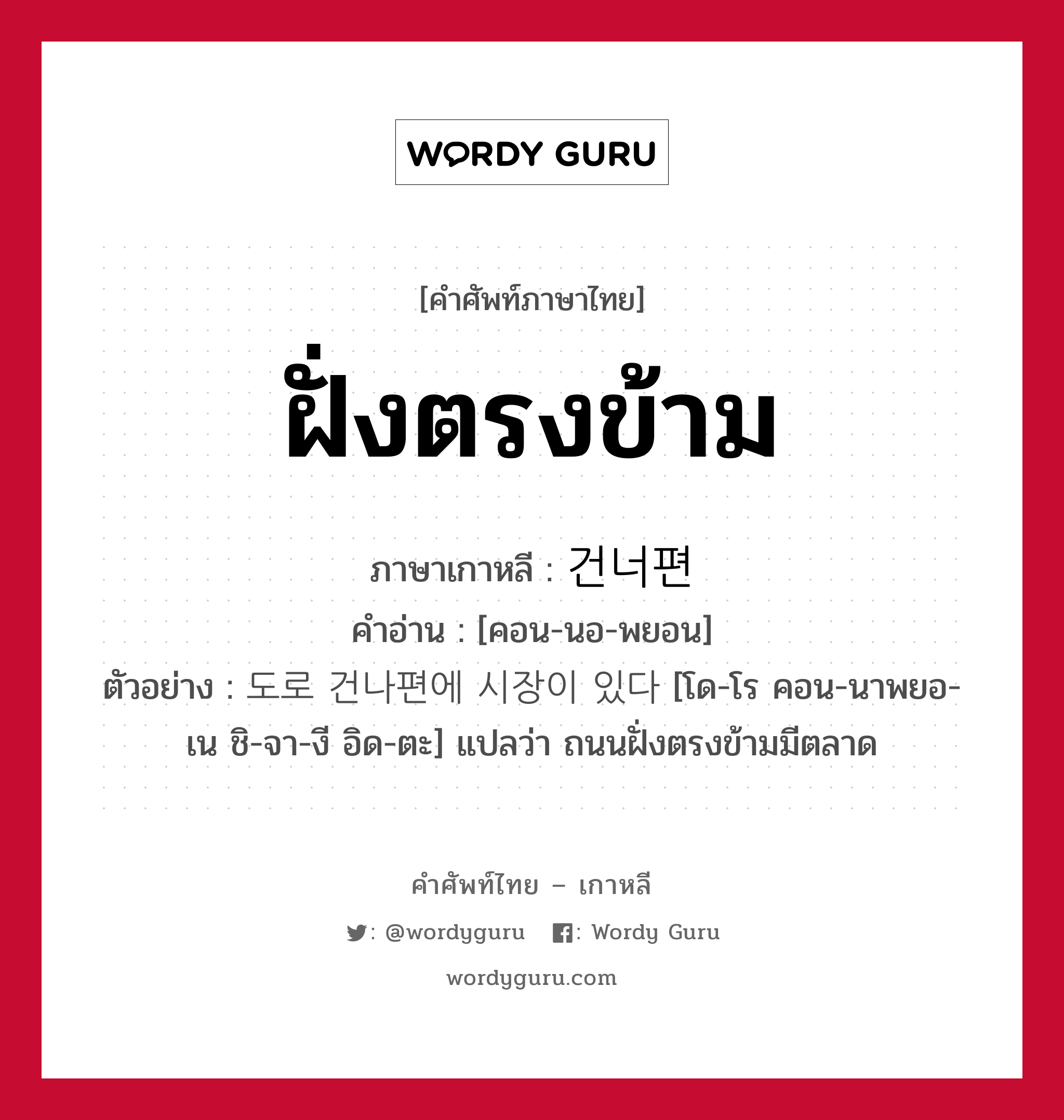 ฝั่งตรงข้าม ภาษาเกาหลีคืออะไร, คำศัพท์ภาษาไทย - เกาหลี ฝั่งตรงข้าม ภาษาเกาหลี 건너편 คำอ่าน [คอน-นอ-พยอน] ตัวอย่าง 도로 건나편에 시장이 있다 [โด-โร คอน-นาพยอ-เน ชิ-จา-งี อิด-ตะ] แปลว่า ถนนฝั่งตรงข้ามมีตลาด