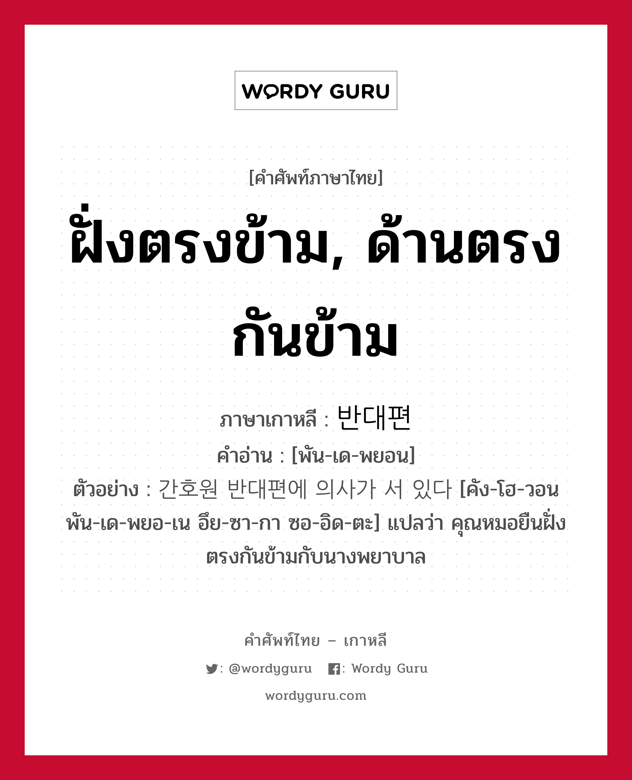 ฝั่งตรงข้าม, ด้านตรงกันข้าม ภาษาเกาหลีคืออะไร, คำศัพท์ภาษาไทย - เกาหลี ฝั่งตรงข้าม, ด้านตรงกันข้าม ภาษาเกาหลี 반대편 คำอ่าน [พัน-เด-พยอน] ตัวอย่าง 간호원 반대편에 의사가 서 있다 [คัง-โฮ-วอน พัน-เด-พยอ-เน อึย-ซา-กา ซอ-อิด-ตะ] แปลว่า คุณหมอยืนฝั่งตรงกันข้ามกับนางพยาบาล