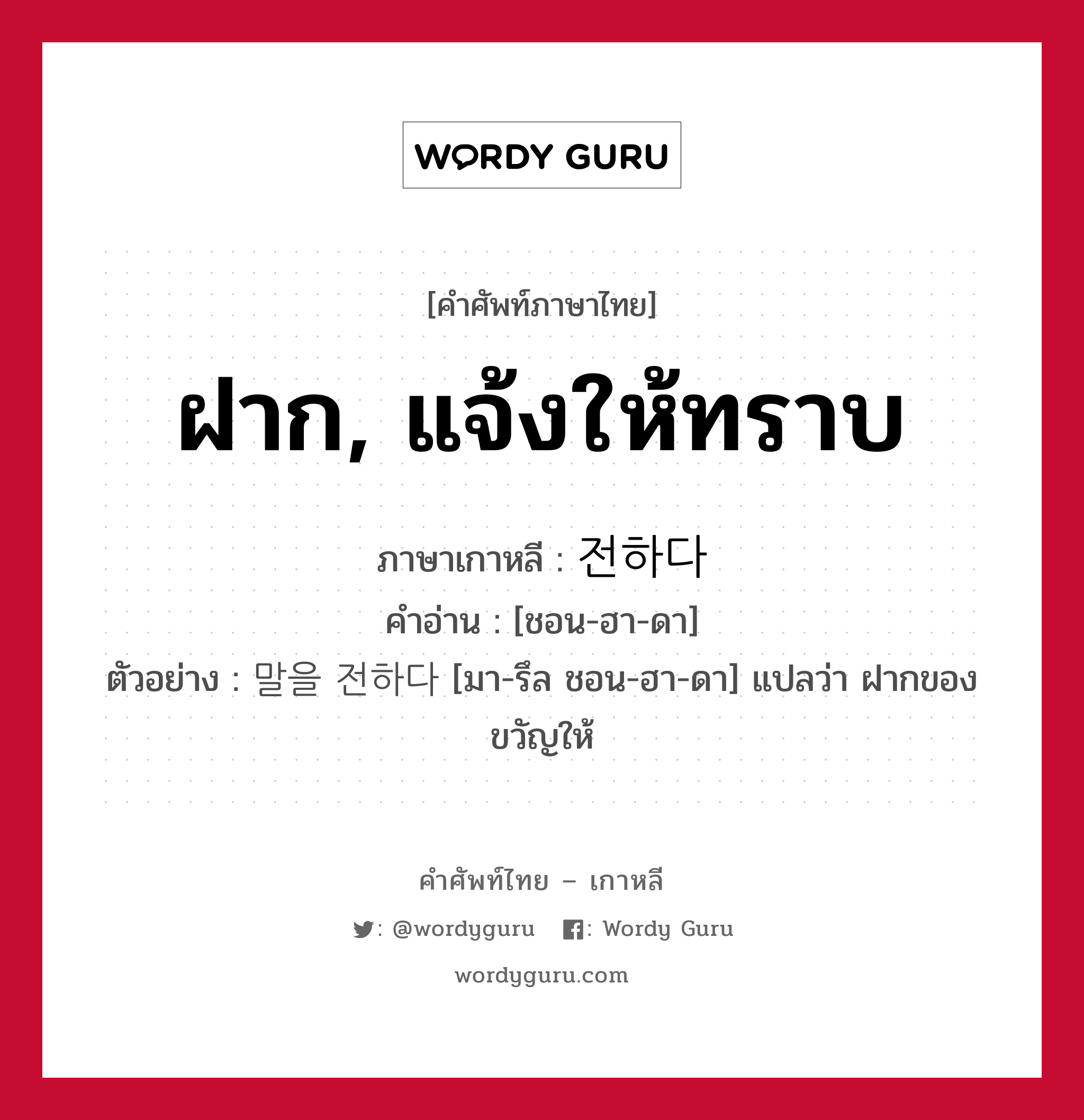 ฝาก, แจ้งให้ทราบ ภาษาเกาหลีคืออะไร, คำศัพท์ภาษาไทย - เกาหลี ฝาก, แจ้งให้ทราบ ภาษาเกาหลี 전하다 คำอ่าน [ชอน-ฮา-ดา] ตัวอย่าง 말을 전하다 [มา-รึล ชอน-ฮา-ดา] แปลว่า ฝากของขวัญให้