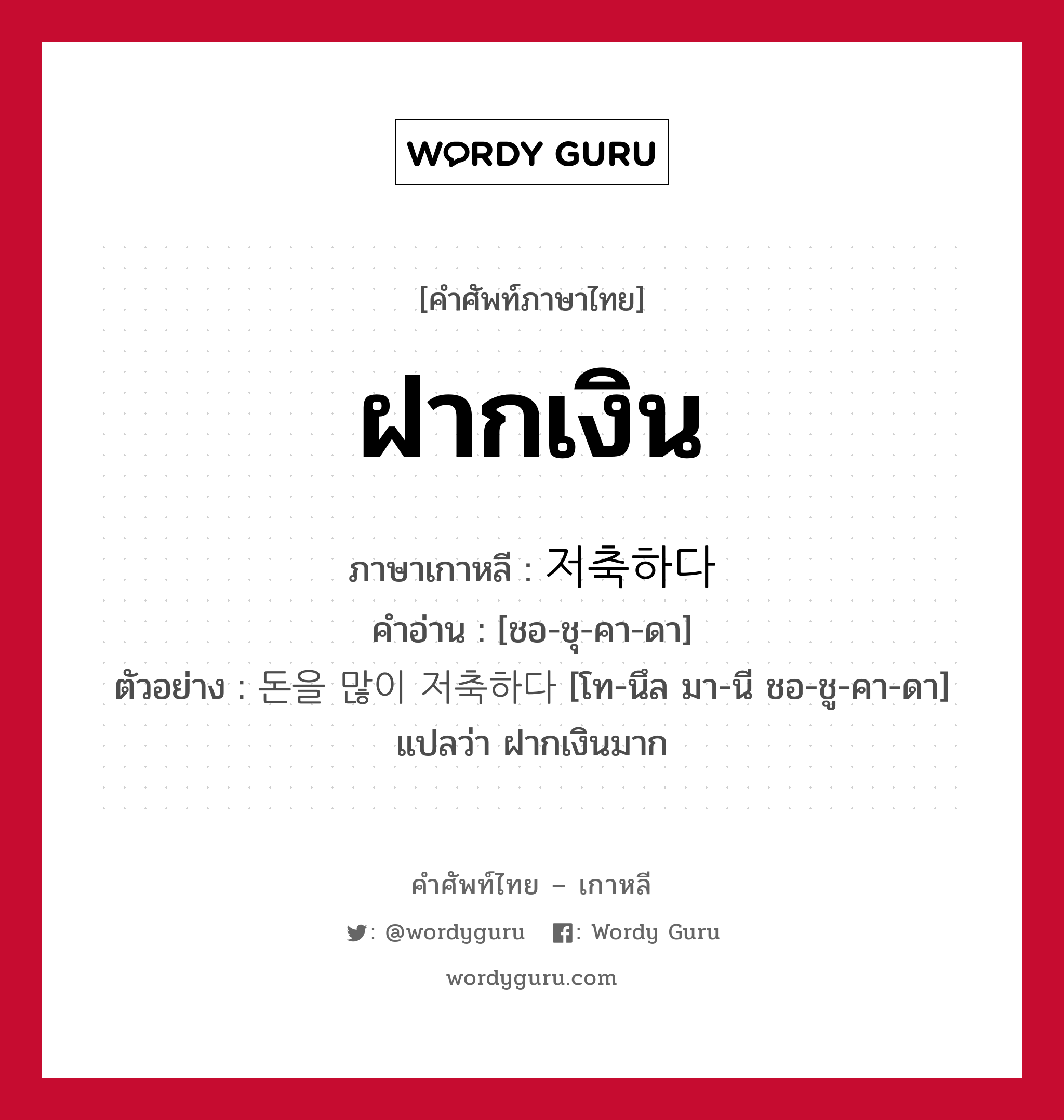 ฝากเงิน ภาษาเกาหลีคืออะไร, คำศัพท์ภาษาไทย - เกาหลี ฝากเงิน ภาษาเกาหลี 저축하다 คำอ่าน [ชอ-ชุ-คา-ดา] ตัวอย่าง 돈을 많이 저축하다 [โท-นึล มา-นี ชอ-ชู-คา-ดา] แปลว่า ฝากเงินมาก